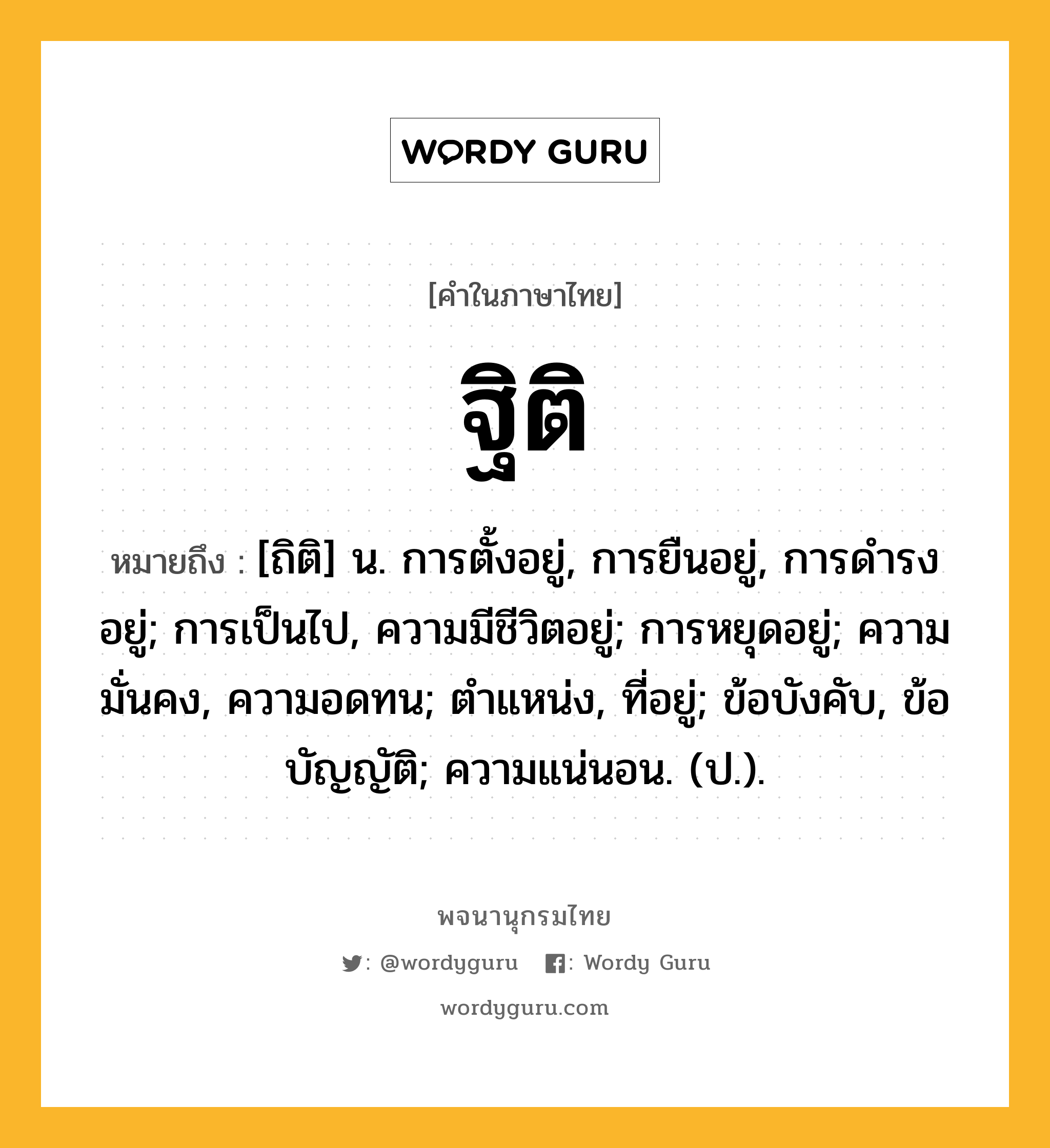 ฐิติ หมายถึงอะไร?, คำในภาษาไทย ฐิติ หมายถึง [ถิติ] น. การตั้งอยู่, การยืนอยู่, การดํารงอยู่; การเป็นไป, ความมีชีวิตอยู่; การหยุดอยู่; ความมั่นคง, ความอดทน; ตำแหน่ง, ที่อยู่; ข้อบังคับ, ข้อบัญญัติ; ความแน่นอน. (ป.).