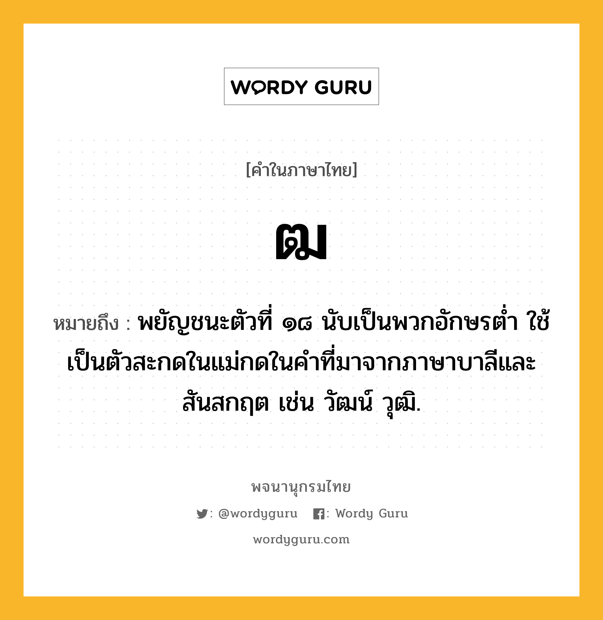 ฒ หมายถึงอะไร?, คำในภาษาไทย ฒ หมายถึง พยัญชนะตัวที่ ๑๘ นับเป็นพวกอักษรตํ่า ใช้เป็นตัวสะกดในแม่กดในคําที่มาจากภาษาบาลีและสันสกฤต เช่น วัฒน์ วุฒิ.