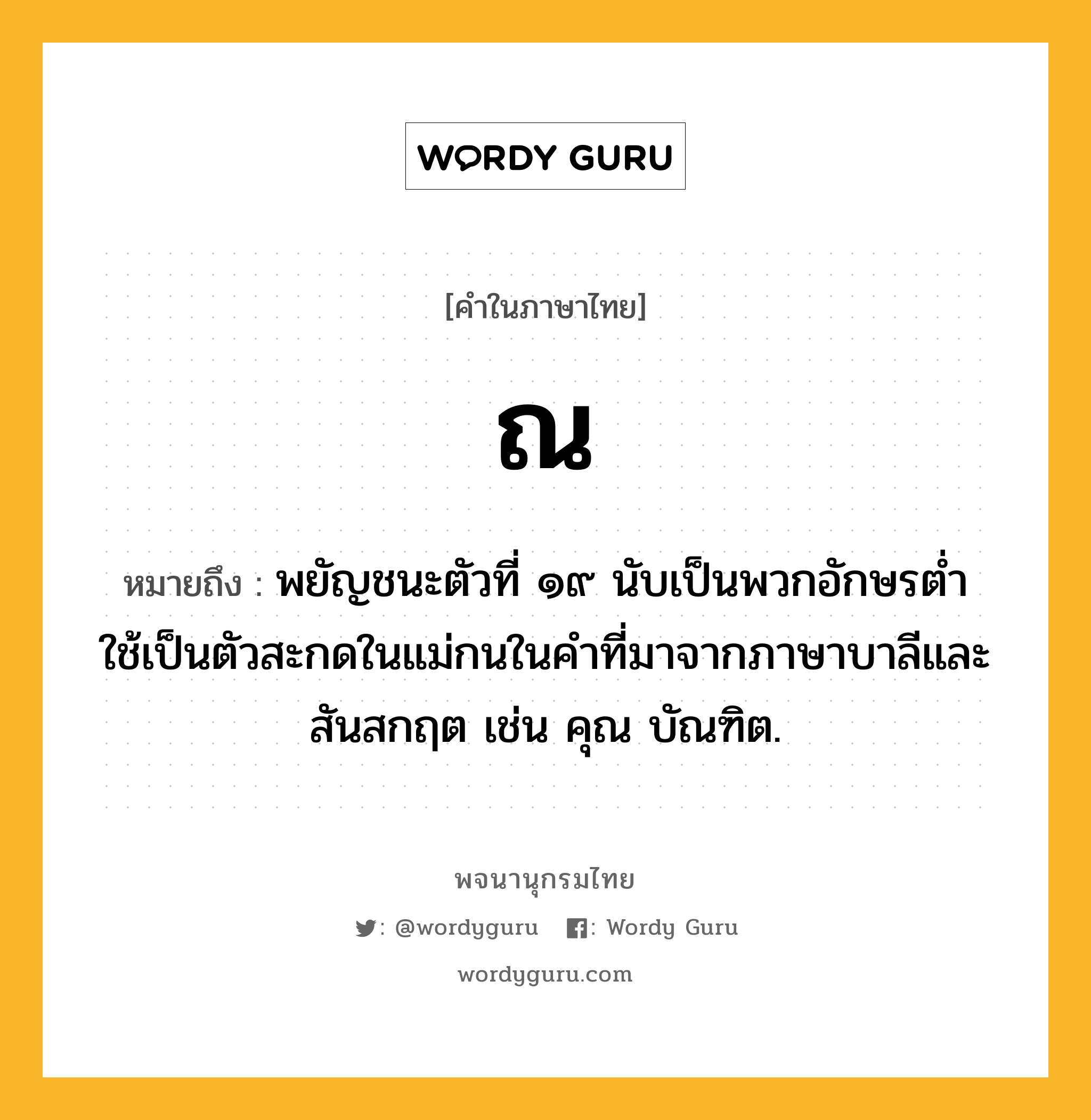 ณ หมายถึงอะไร?, คำในภาษาไทย ณ หมายถึง พยัญชนะตัวที่ ๑๙ นับเป็นพวกอักษรตํ่า ใช้เป็นตัวสะกดในแม่กนในคําที่มาจากภาษาบาลีและสันสกฤต เช่น คุณ บัณฑิต.