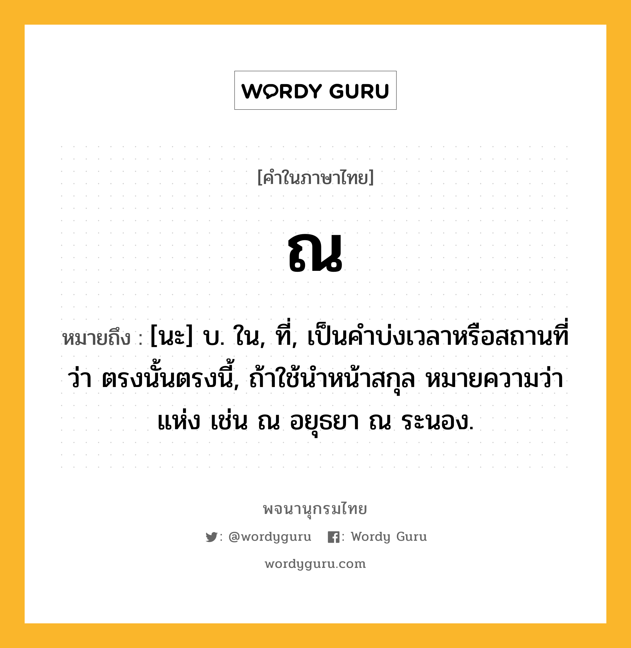 ณ หมายถึงอะไร?, คำในภาษาไทย ณ หมายถึง [นะ] บ. ใน, ที่, เป็นคําบ่งเวลาหรือสถานที่ว่า ตรงนั้นตรงนี้, ถ้าใช้นําหน้าสกุล หมายความว่า แห่ง เช่น ณ อยุธยา ณ ระนอง.