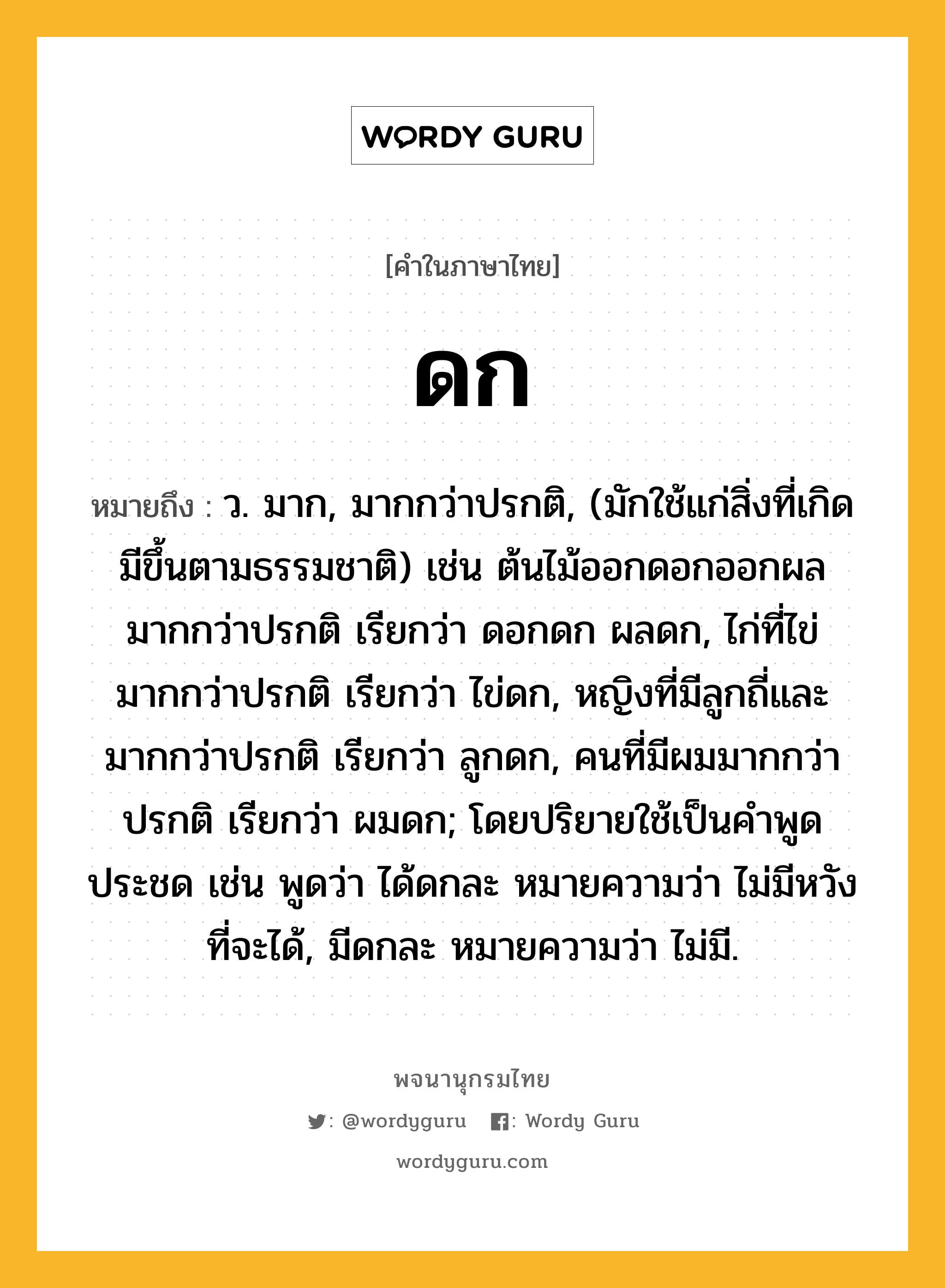 ดก หมายถึงอะไร?, คำในภาษาไทย ดก หมายถึง ว. มาก, มากกว่าปรกติ, (มักใช้แก่สิ่งที่เกิดมีขึ้นตามธรรมชาติ) เช่น ต้นไม้ออกดอกออกผลมากกว่าปรกติ เรียกว่า ดอกดก ผลดก, ไก่ที่ไข่มากกว่าปรกติ เรียกว่า ไข่ดก, หญิงที่มีลูกถี่และมากกว่าปรกติ เรียกว่า ลูกดก, คนที่มีผมมากกว่าปรกติ เรียกว่า ผมดก; โดยปริยายใช้เป็นคําพูดประชด เช่น พูดว่า ได้ดกละ หมายความว่า ไม่มีหวังที่จะได้, มีดกละ หมายความว่า ไม่มี.