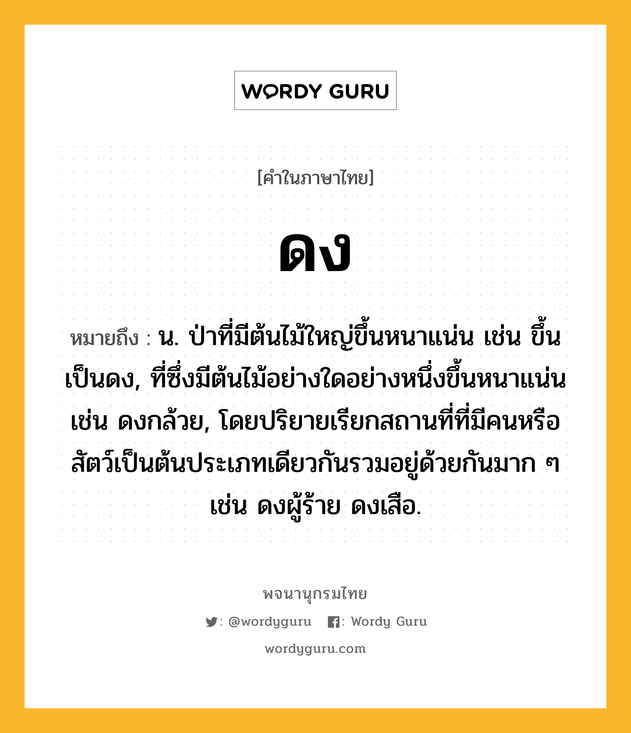 ดง หมายถึงอะไร?, คำในภาษาไทย ดง หมายถึง น. ป่าที่มีต้นไม้ใหญ่ขึ้นหนาแน่น เช่น ขึ้นเป็นดง, ที่ซึ่งมีต้นไม้อย่างใดอย่างหนึ่งขึ้นหนาแน่น เช่น ดงกล้วย, โดยปริยายเรียกสถานที่ที่มีคนหรือสัตว์เป็นต้นประเภทเดียวกันรวมอยู่ด้วยกันมาก ๆ เช่น ดงผู้ร้าย ดงเสือ.