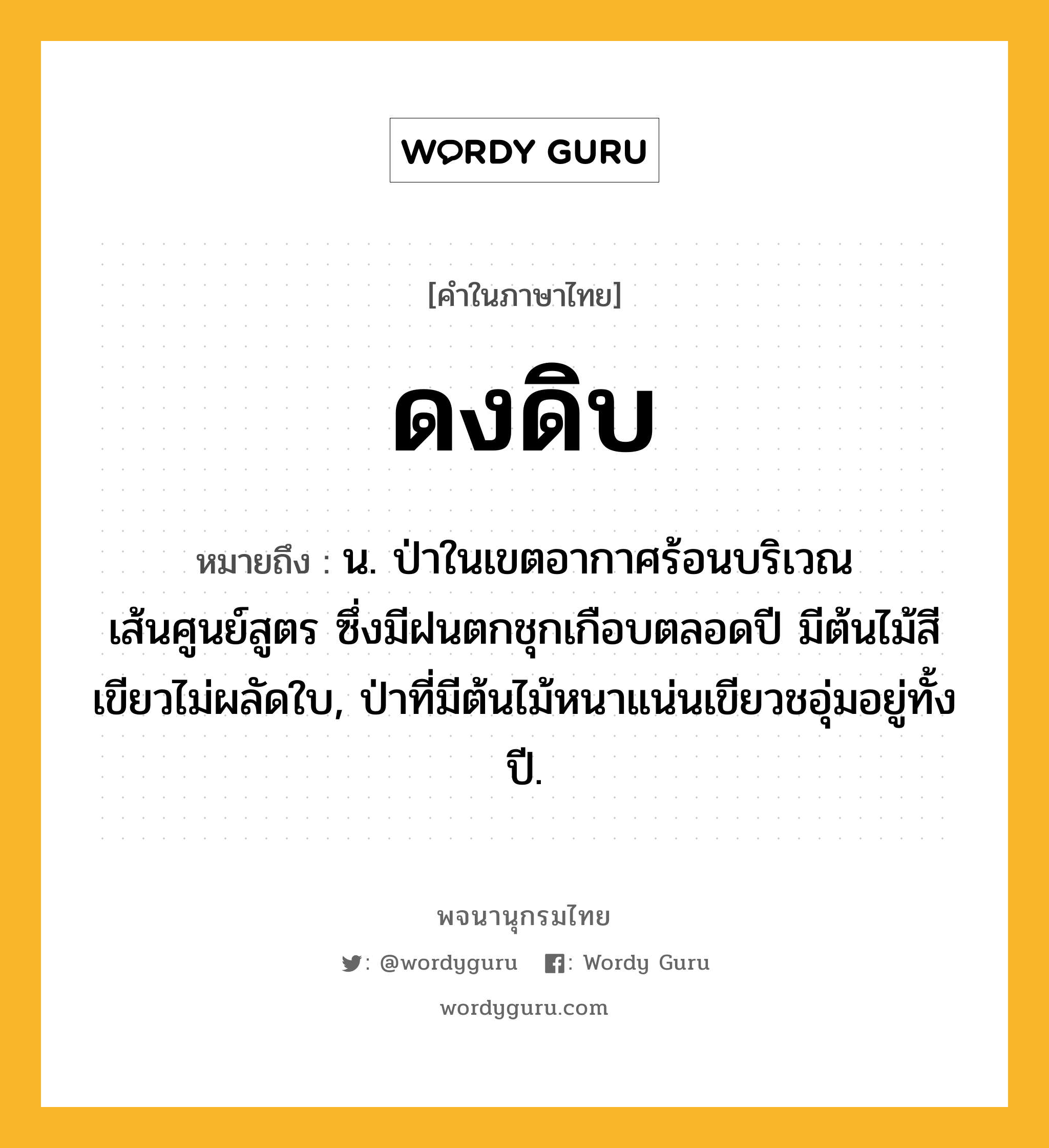 ดงดิบ หมายถึงอะไร?, คำในภาษาไทย ดงดิบ หมายถึง น. ป่าในเขตอากาศร้อนบริเวณเส้นศูนย์สูตร ซึ่งมีฝนตกชุกเกือบตลอดปี มีต้นไม้สีเขียวไม่ผลัดใบ, ป่าที่มีต้นไม้หนาแน่นเขียวชอุ่มอยู่ทั้งปี.