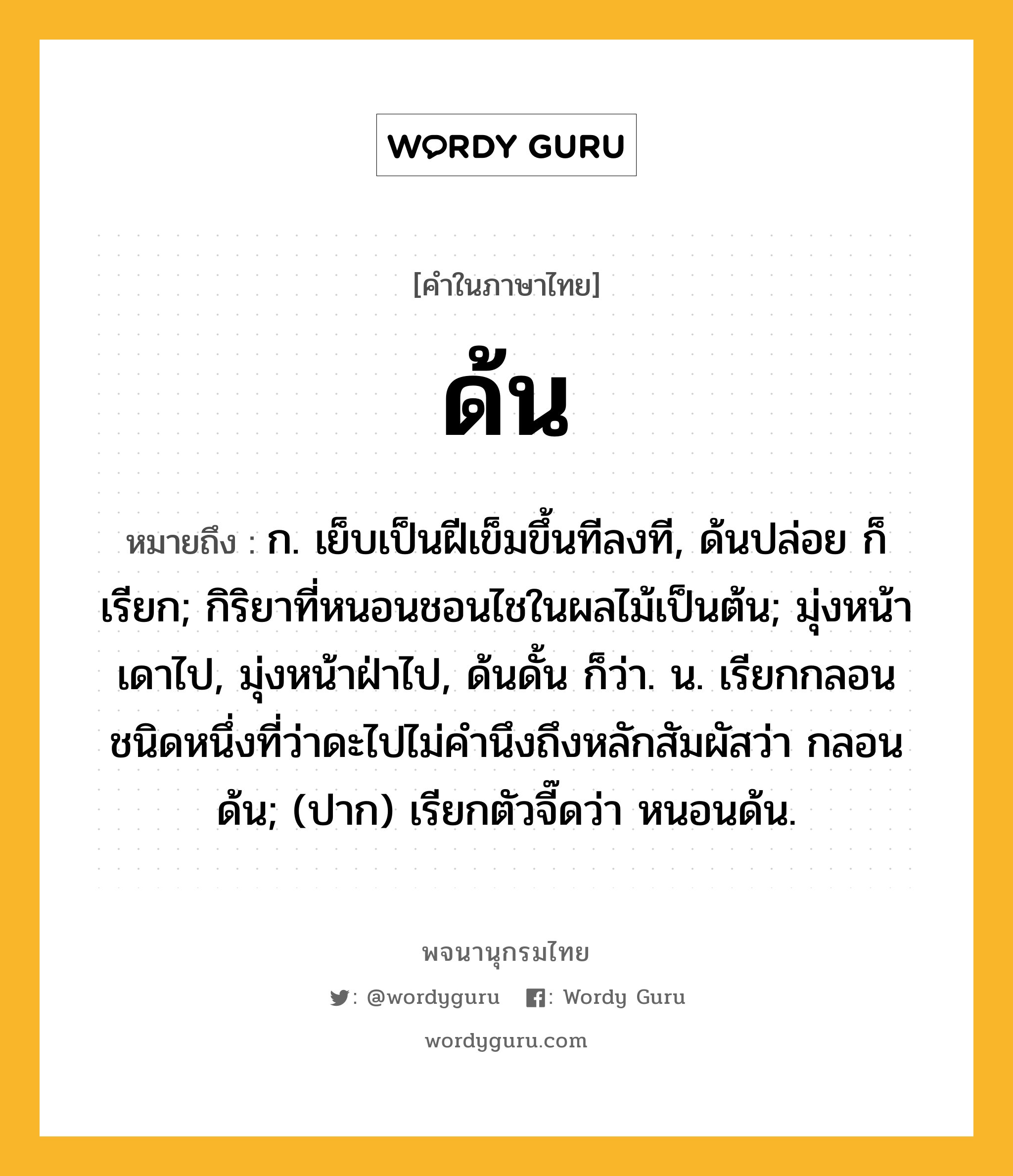 ด้น หมายถึงอะไร?, คำในภาษาไทย ด้น หมายถึง ก. เย็บเป็นฝีเข็มขึ้นทีลงที, ด้นปล่อย ก็เรียก; กิริยาที่หนอนชอนไชในผลไม้เป็นต้น; มุ่งหน้าเดาไป, มุ่งหน้าฝ่าไป, ด้นดั้น ก็ว่า. น. เรียกกลอนชนิดหนึ่งที่ว่าดะไปไม่คำนึงถึงหลักสัมผัสว่า กลอนด้น; (ปาก) เรียกตัวจี๊ดว่า หนอนด้น.