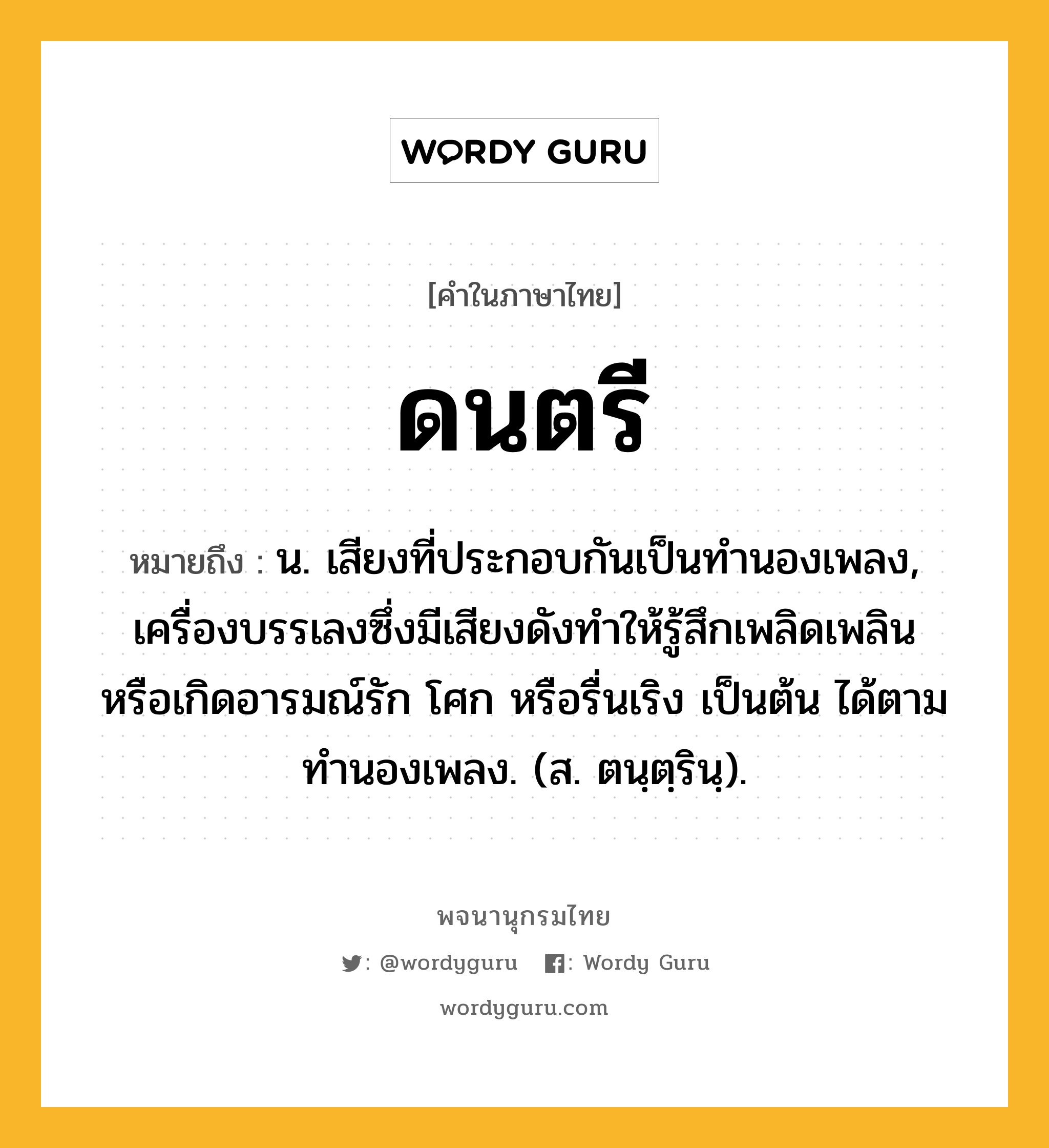 ดนตรี หมายถึงอะไร?, คำในภาษาไทย ดนตรี หมายถึง น. เสียงที่ประกอบกันเป็นทํานองเพลง, เครื่องบรรเลงซึ่งมีเสียงดังทําให้รู้สึกเพลิดเพลิน หรือเกิดอารมณ์รัก โศก หรือรื่นเริง เป็นต้น ได้ตามทํานองเพลง. (ส. ตนฺตฺรินฺ).