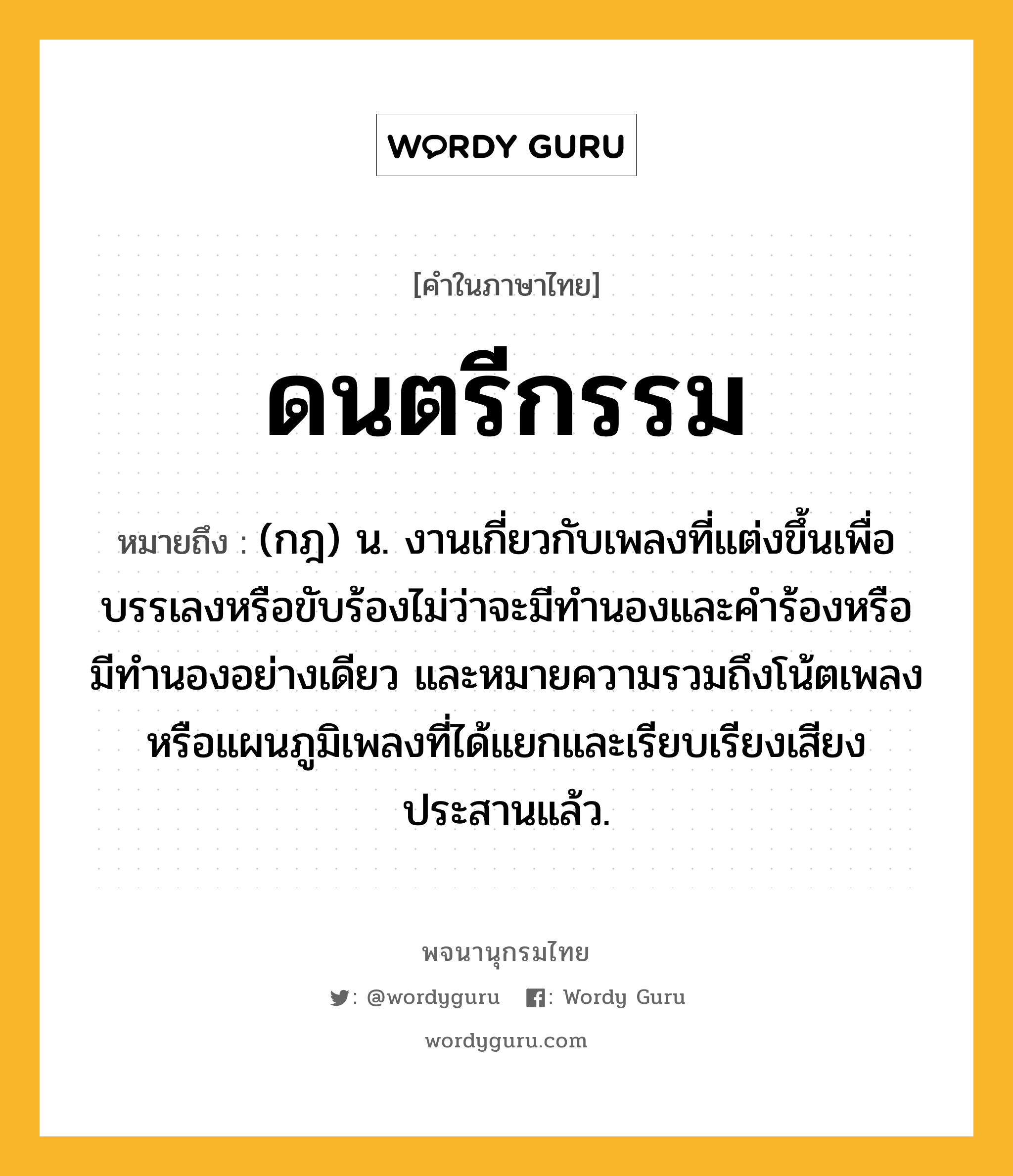 ดนตรีกรรม หมายถึงอะไร?, คำในภาษาไทย ดนตรีกรรม หมายถึง (กฎ) น. งานเกี่ยวกับเพลงที่แต่งขึ้นเพื่อบรรเลงหรือขับร้องไม่ว่าจะมีทำนองและคำร้องหรือมีทำนองอย่างเดียว และหมายความรวมถึงโน้ตเพลงหรือแผนภูมิเพลงที่ได้แยกและเรียบเรียงเสียงประสานแล้ว.