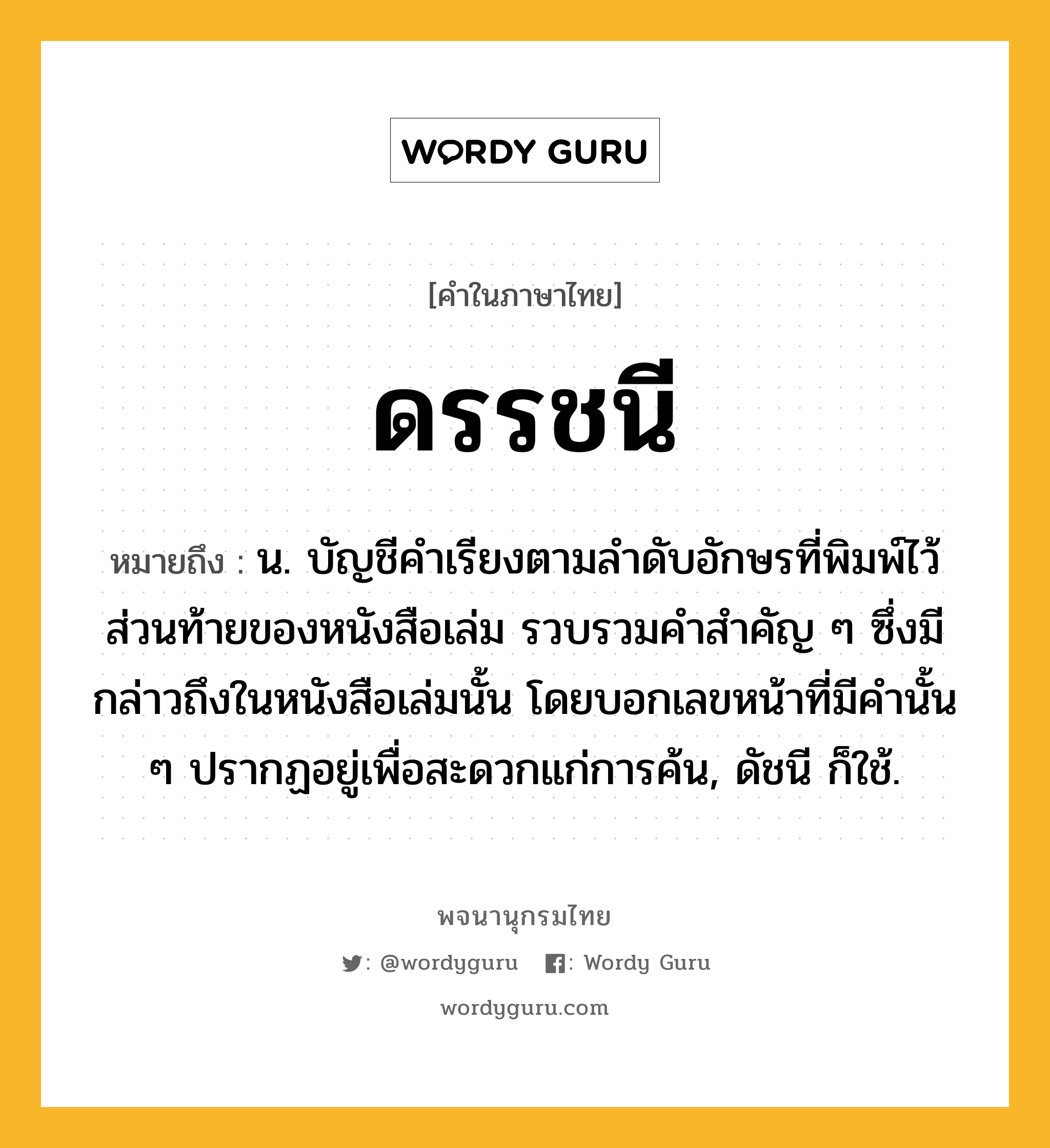 ดรรชนี หมายถึงอะไร?, คำในภาษาไทย ดรรชนี หมายถึง น. บัญชีคําเรียงตามลําดับอักษรที่พิมพ์ไว้ส่วนท้ายของหนังสือเล่ม รวบรวมคําสําคัญ ๆ ซึ่งมีกล่าวถึงในหนังสือเล่มนั้น โดยบอกเลขหน้าที่มีคํานั้น ๆ ปรากฏอยู่เพื่อสะดวกแก่การค้น, ดัชนี ก็ใช้.