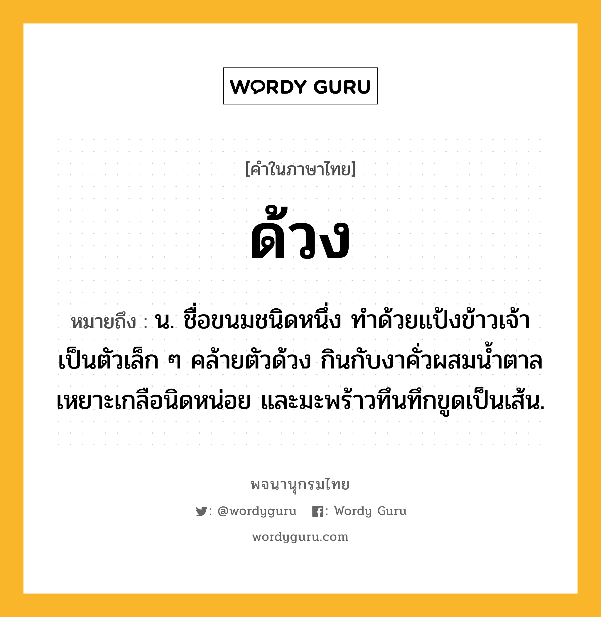 ด้วง ความหมาย หมายถึงอะไร?, คำในภาษาไทย ด้วง หมายถึง น. ชื่อขนมชนิดหนึ่ง ทําด้วยแป้งข้าวเจ้าเป็นตัวเล็ก ๆ คล้ายตัวด้วง กินกับงาคั่วผสมนํ้าตาล เหยาะเกลือนิดหน่อย และมะพร้าวทึนทึกขูดเป็นเส้น.