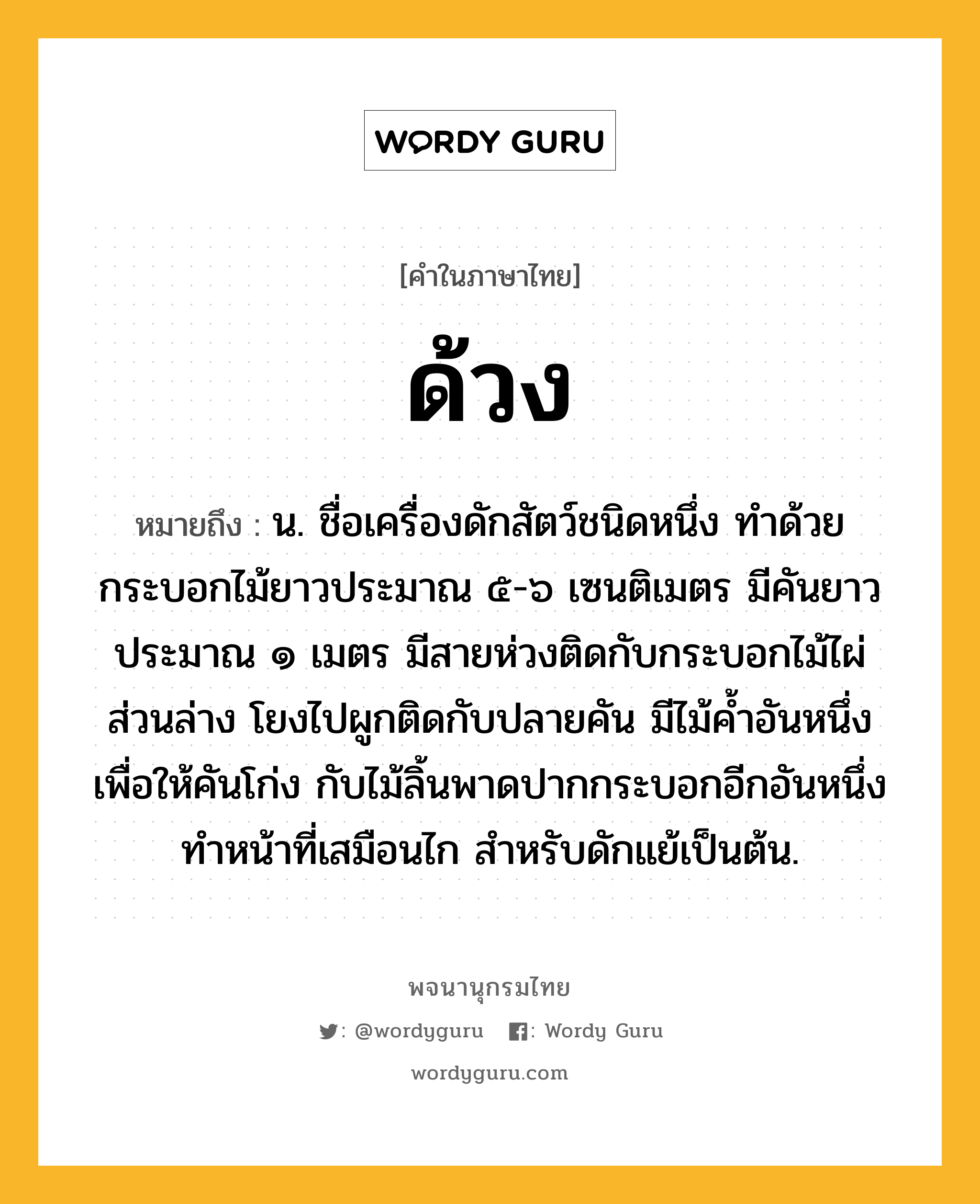 ด้วง ความหมาย หมายถึงอะไร?, คำในภาษาไทย ด้วง หมายถึง น. ชื่อเครื่องดักสัตว์ชนิดหนึ่ง ทําด้วยกระบอกไม้ยาวประมาณ ๕-๖ เซนติเมตร มีคันยาวประมาณ ๑ เมตร มีสายห่วงติดกับกระบอกไม้ไผ่ส่วนล่าง โยงไปผูกติดกับปลายคัน มีไม้คํ้าอันหนึ่งเพื่อให้คันโก่ง กับไม้ลิ้นพาดปากกระบอกอีกอันหนึ่งทําหน้าที่เสมือนไก สําหรับดักแย้เป็นต้น.