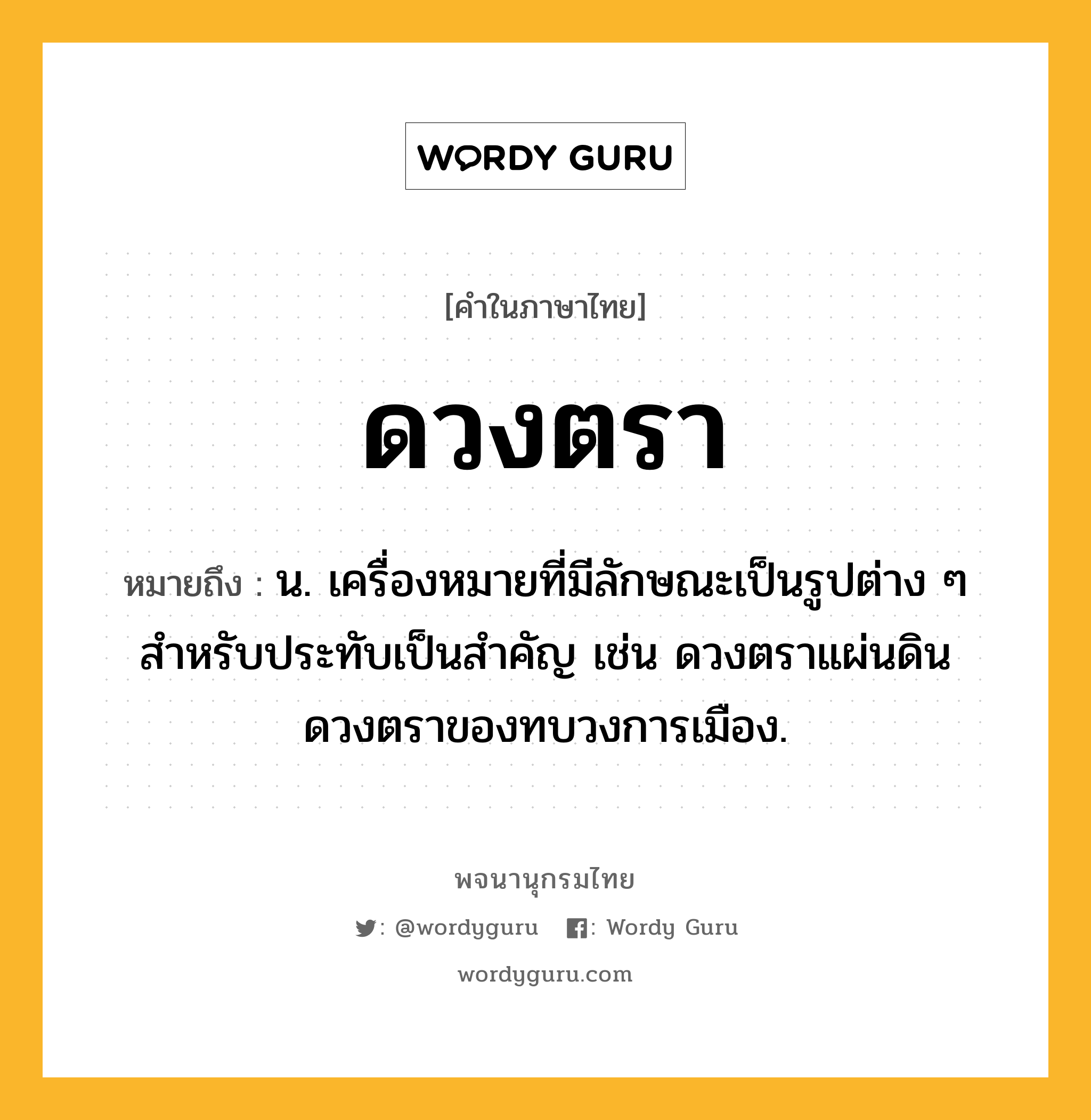 ดวงตรา หมายถึงอะไร?, คำในภาษาไทย ดวงตรา หมายถึง น. เครื่องหมายที่มีลักษณะเป็นรูปต่าง ๆ สำหรับประทับเป็นสำคัญ เช่น ดวงตราแผ่นดิน ดวงตราของทบวงการเมือง.