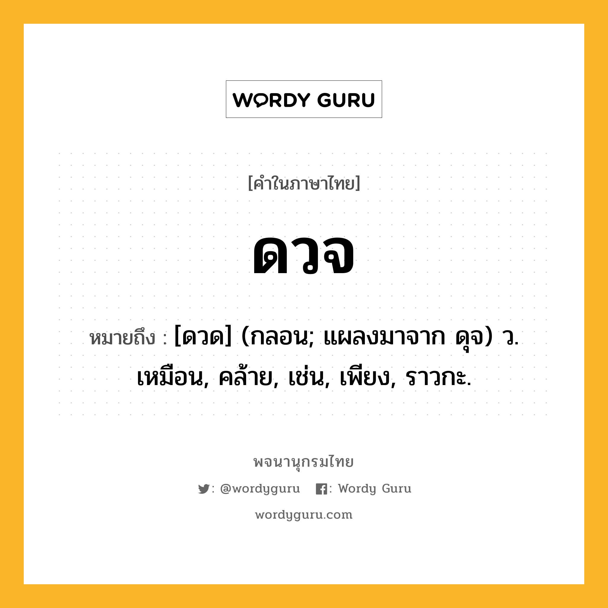 ดวจ หมายถึงอะไร?, คำในภาษาไทย ดวจ หมายถึง [ดวด] (กลอน; แผลงมาจาก ดุจ) ว. เหมือน, คล้าย, เช่น, เพียง, ราวกะ.