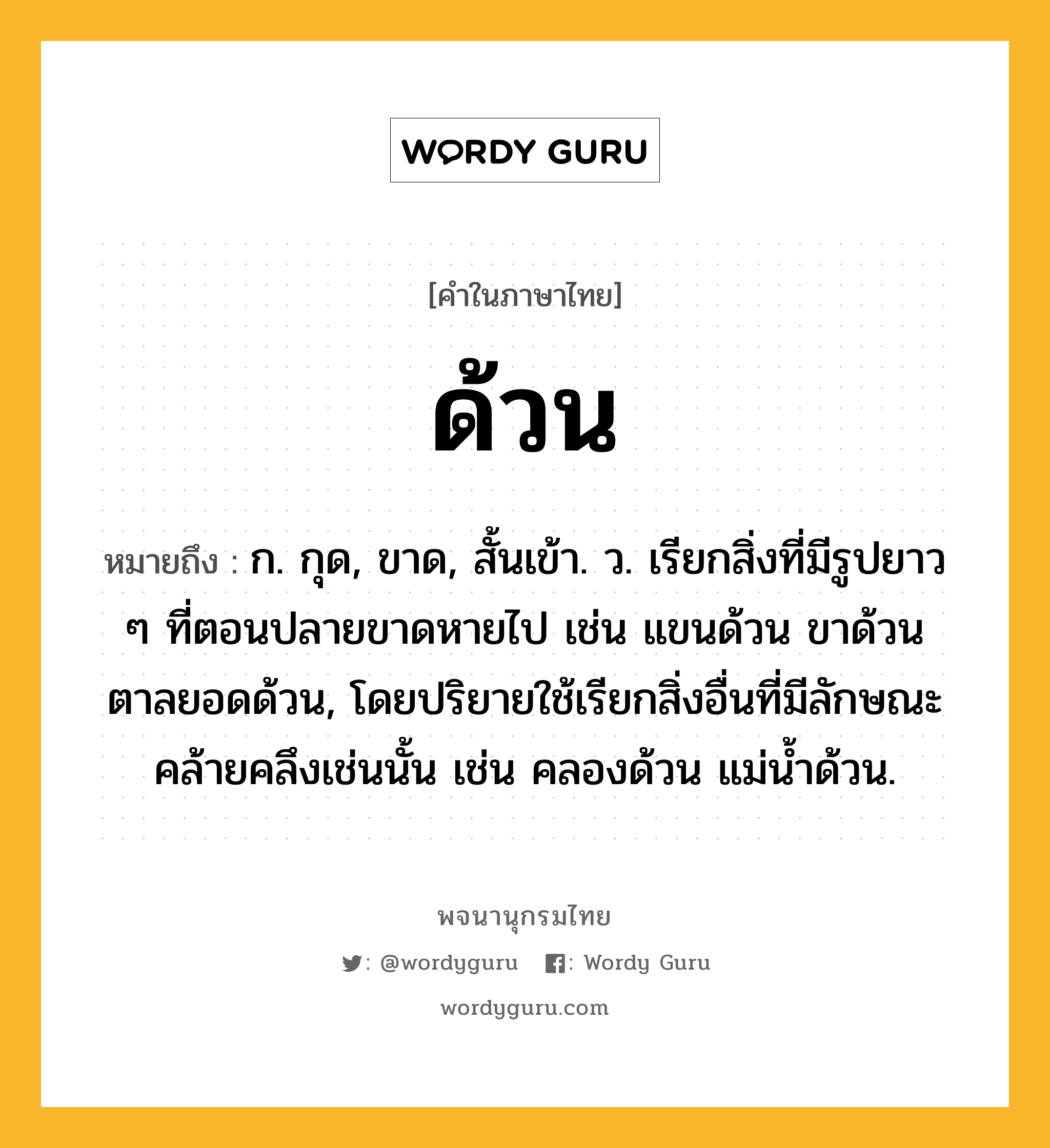 ด้วน หมายถึงอะไร?, คำในภาษาไทย ด้วน หมายถึง ก. กุด, ขาด, สั้นเข้า. ว. เรียกสิ่งที่มีรูปยาว ๆ ที่ตอนปลายขาดหายไป เช่น แขนด้วน ขาด้วน ตาลยอดด้วน, โดยปริยายใช้เรียกสิ่งอื่นที่มีลักษณะคล้ายคลึงเช่นนั้น เช่น คลองด้วน แม่นํ้าด้วน.