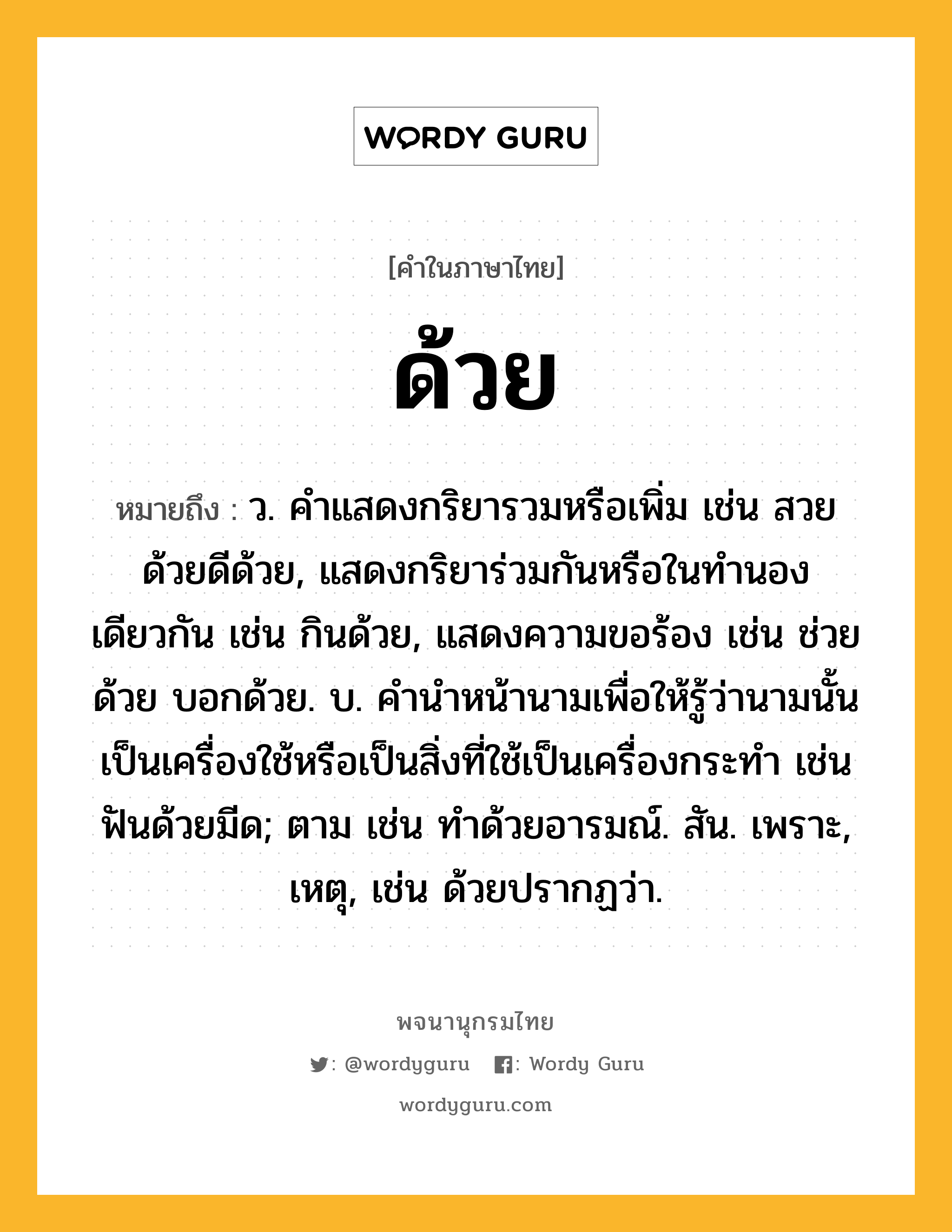 ด้วย หมายถึงอะไร?, คำในภาษาไทย ด้วย หมายถึง ว. คําแสดงกริยารวมหรือเพิ่ม เช่น สวยด้วยดีด้วย, แสดงกริยาร่วมกันหรือในทํานองเดียวกัน เช่น กินด้วย, แสดงความขอร้อง เช่น ช่วยด้วย บอกด้วย. บ. คํานําหน้านามเพื่อให้รู้ว่านามนั้นเป็นเครื่องใช้หรือเป็นสิ่งที่ใช้เป็นเครื่องกระทํา เช่น ฟันด้วยมีด; ตาม เช่น ทําด้วยอารมณ์. สัน. เพราะ, เหตุ, เช่น ด้วยปรากฏว่า.