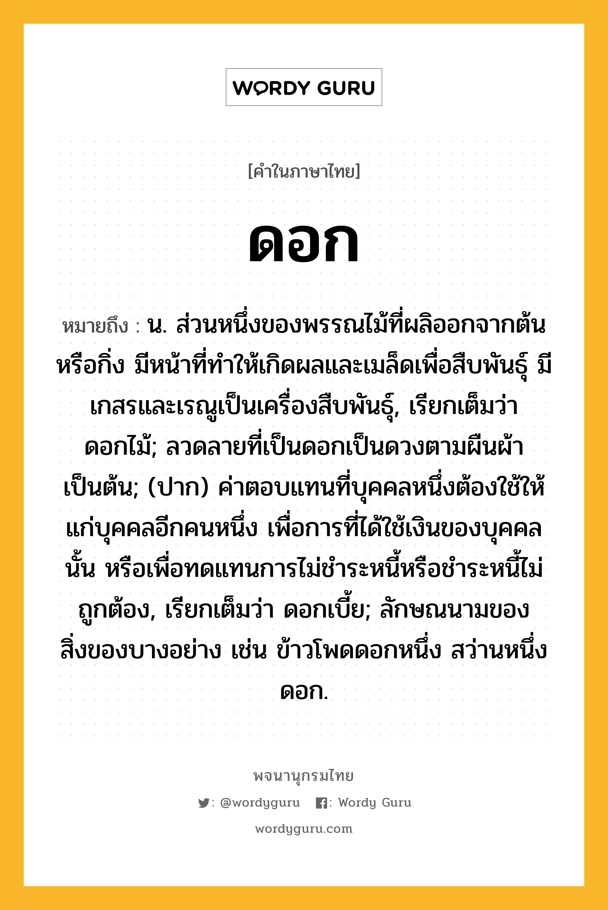 ดอก หมายถึงอะไร?, คำในภาษาไทย ดอก หมายถึง น. ส่วนหนึ่งของพรรณไม้ที่ผลิออกจากต้นหรือกิ่ง มีหน้าที่ทําให้เกิดผลและเมล็ดเพื่อสืบพันธุ์ มีเกสรและเรณูเป็นเครื่องสืบพันธุ์, เรียกเต็มว่า ดอกไม้; ลวดลายที่เป็นดอกเป็นดวงตามผืนผ้าเป็นต้น; (ปาก) ค่าตอบแทนที่บุคคลหนึ่งต้องใช้ให้แก่บุคคลอีกคนหนึ่ง เพื่อการที่ได้ใช้เงินของบุคคลนั้น หรือเพื่อทดแทนการไม่ชําระหนี้หรือชําระหนี้ไม่ถูกต้อง, เรียกเต็มว่า ดอกเบี้ย; ลักษณนามของสิ่งของบางอย่าง เช่น ข้าวโพดดอกหนึ่ง สว่านหนึ่งดอก.