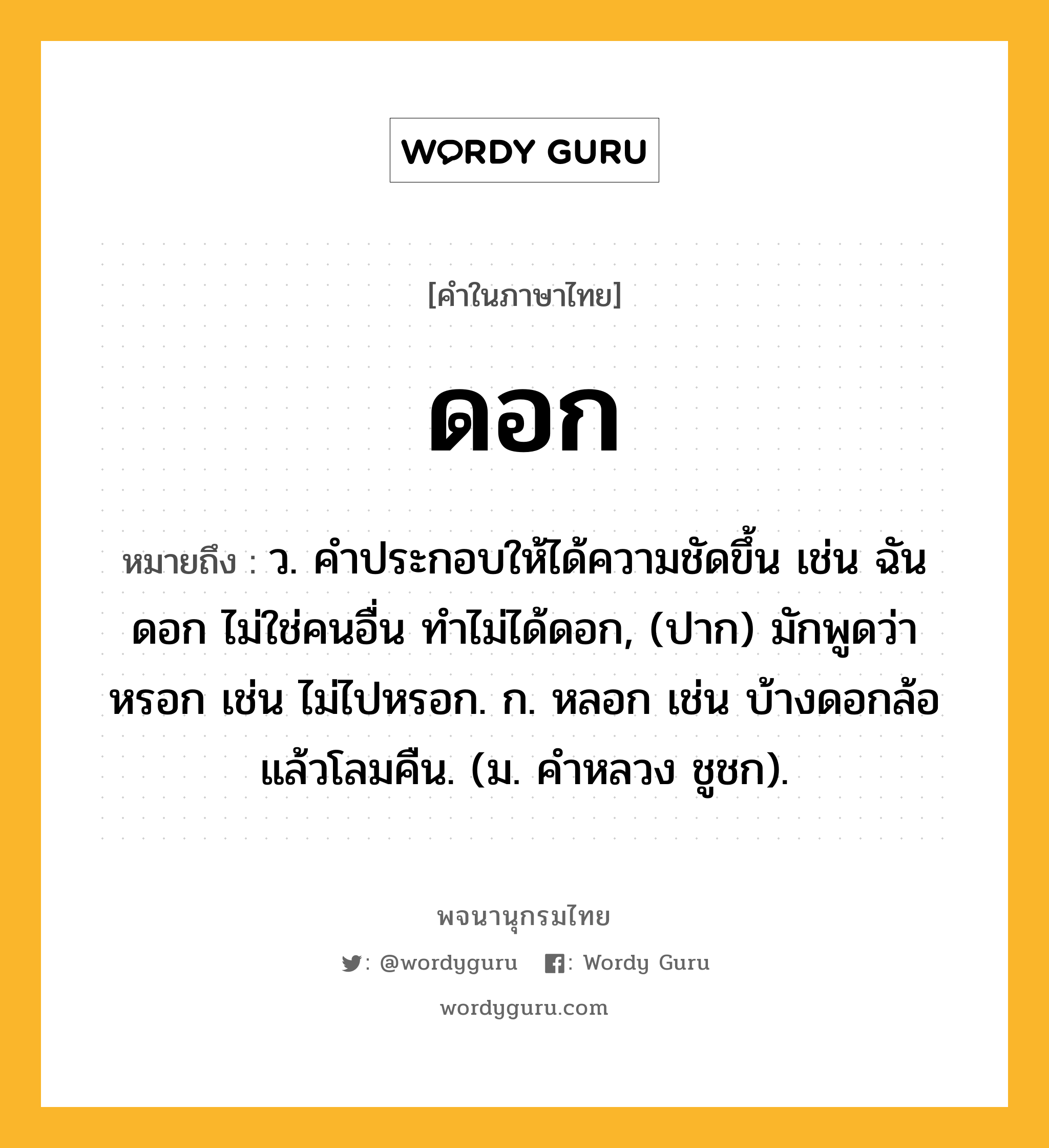 ดอก หมายถึงอะไร?, คำในภาษาไทย ดอก หมายถึง ว. คําประกอบให้ได้ความชัดขึ้น เช่น ฉันดอก ไม่ใช่คนอื่น ทําไม่ได้ดอก, (ปาก) มักพูดว่า หรอก เช่น ไม่ไปหรอก. ก. หลอก เช่น บ้างดอกล้อแล้วโลมคืน. (ม. คําหลวง ชูชก).