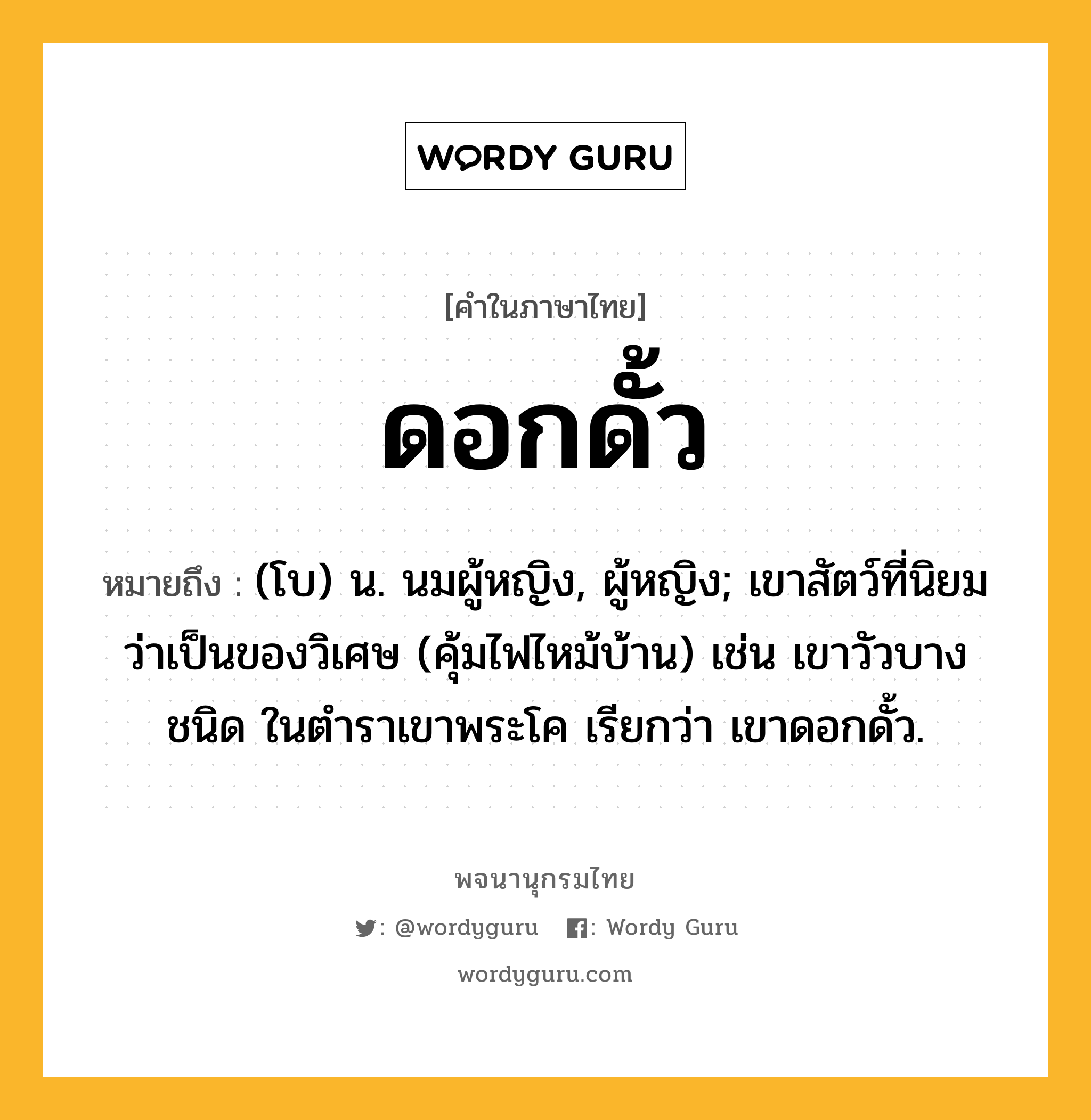 ดอกดั้ว หมายถึงอะไร?, คำในภาษาไทย ดอกดั้ว หมายถึง (โบ) น. นมผู้หญิง, ผู้หญิง; เขาสัตว์ที่นิยมว่าเป็นของวิเศษ (คุ้มไฟไหม้บ้าน) เช่น เขาวัวบางชนิด ในตําราเขาพระโค เรียกว่า เขาดอกดั้ว.