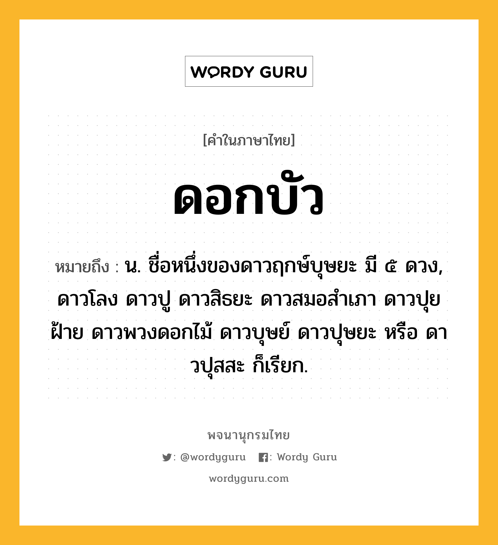 ดอกบัว หมายถึงอะไร?, คำในภาษาไทย ดอกบัว หมายถึง น. ชื่อหนึ่งของดาวฤกษ์บุษยะ มี ๕ ดวง, ดาวโลง ดาวปู ดาวสิธยะ ดาวสมอสําเภา ดาวปุยฝ้าย ดาวพวงดอกไม้ ดาวบุษย์ ดาวปุษยะ หรือ ดาวปุสสะ ก็เรียก.