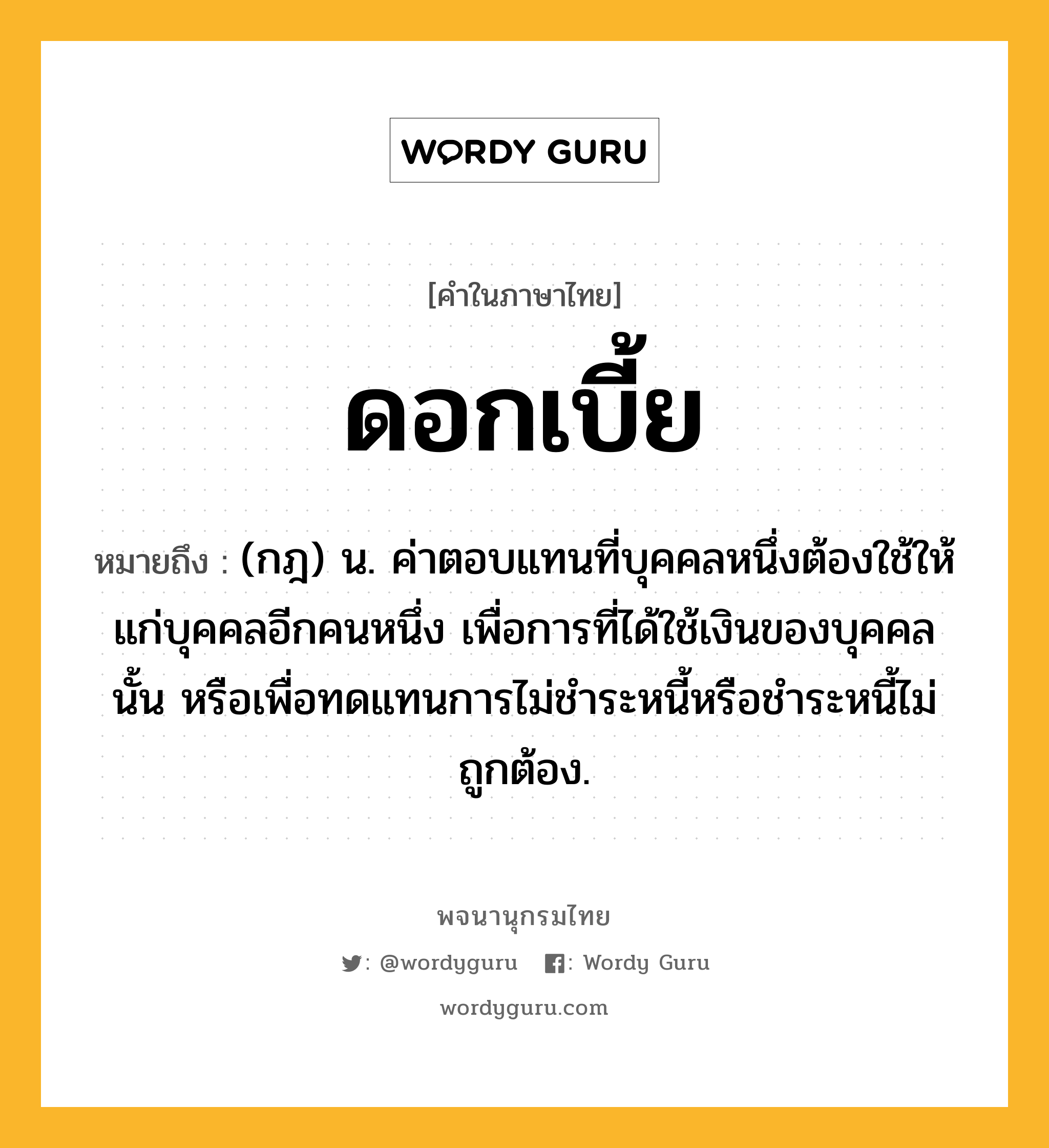 ดอกเบี้ย หมายถึงอะไร?, คำในภาษาไทย ดอกเบี้ย หมายถึง (กฎ) น. ค่าตอบแทนที่บุคคลหนึ่งต้องใช้ให้แก่บุคคลอีกคนหนึ่ง เพื่อการที่ได้ใช้เงินของบุคคลนั้น หรือเพื่อทดแทนการไม่ชําระหนี้หรือชําระหนี้ไม่ถูกต้อง.