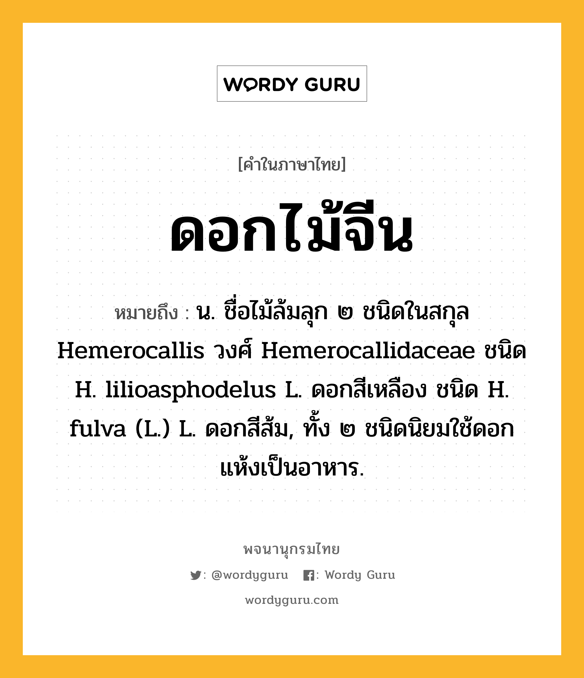 ดอกไม้จีน ความหมาย หมายถึงอะไร?, คำในภาษาไทย ดอกไม้จีน หมายถึง น. ชื่อไม้ล้มลุก ๒ ชนิดในสกุล Hemerocallis วงศ์ Hemerocallidaceae ชนิด H. lilioasphodelus L. ดอกสีเหลือง ชนิด H. fulva (L.) L. ดอกสีส้ม, ทั้ง ๒ ชนิดนิยมใช้ดอกแห้งเป็นอาหาร.