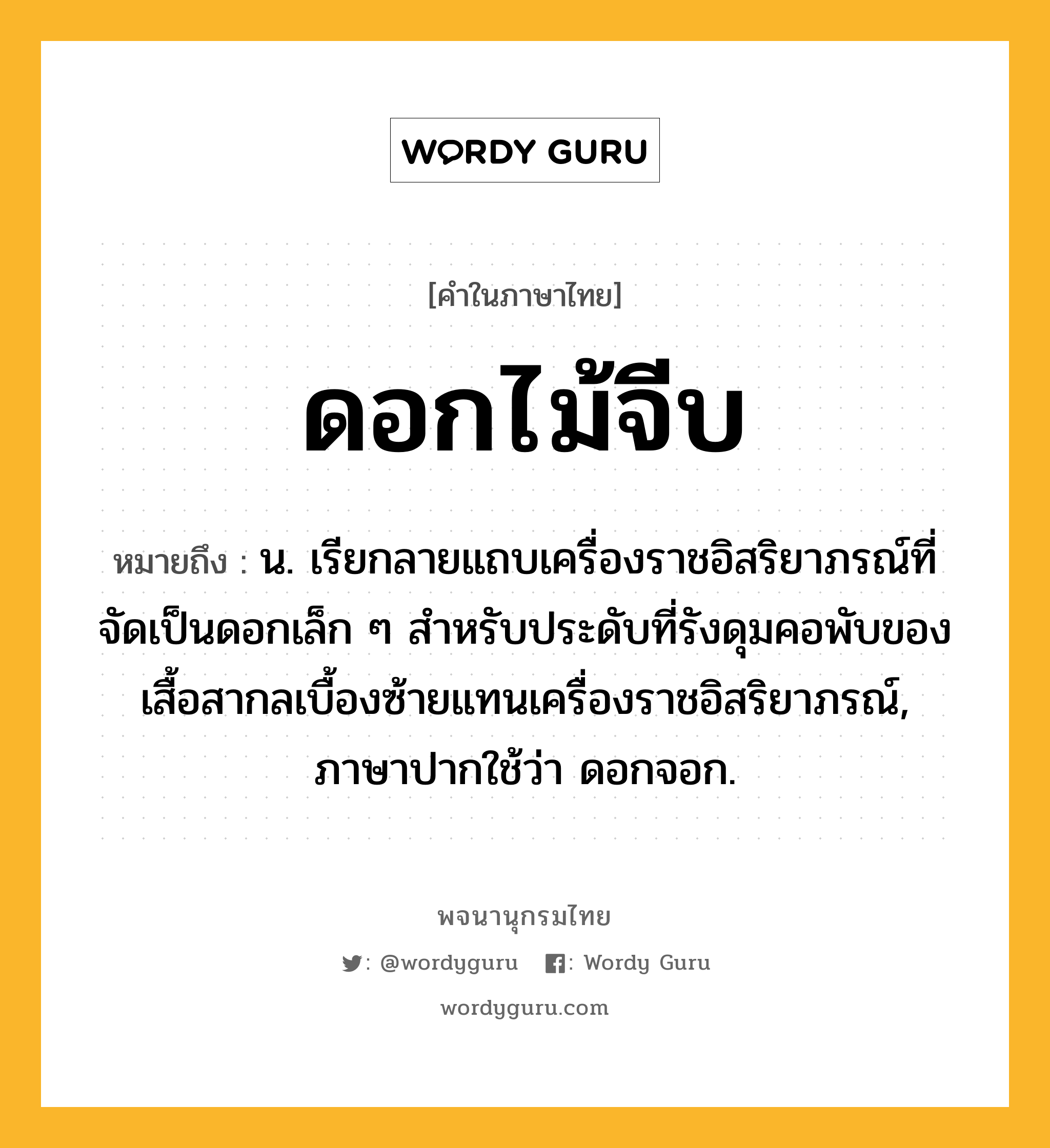 ดอกไม้จีบ หมายถึงอะไร?, คำในภาษาไทย ดอกไม้จีบ หมายถึง น. เรียกลายแถบเครื่องราชอิสริยาภรณ์ที่จัดเป็นดอกเล็ก ๆ สําหรับประดับที่รังดุมคอพับของเสื้อสากลเบื้องซ้ายแทนเครื่องราชอิสริยาภรณ์, ภาษาปากใช้ว่า ดอกจอก.