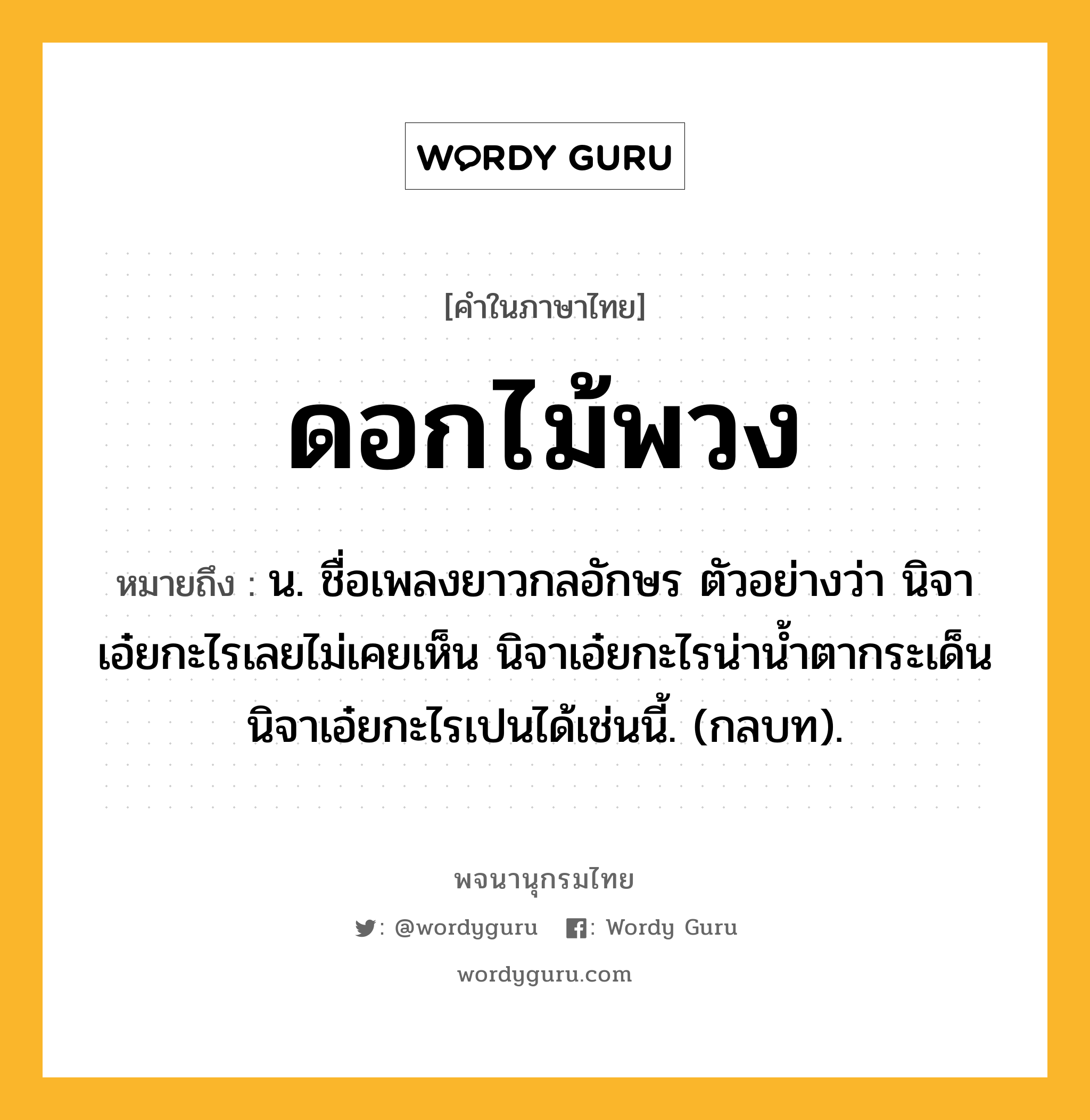 ดอกไม้พวง หมายถึงอะไร?, คำในภาษาไทย ดอกไม้พวง หมายถึง น. ชื่อเพลงยาวกลอักษร ตัวอย่างว่า นิจาเอ๋ยกะไรเลยไม่เคยเห็น นิจาเอ๋ยกะไรน่านํ้าตากระเด็น นิจาเอ๋ยกะไรเปนได้เช่นนี้. (กลบท).