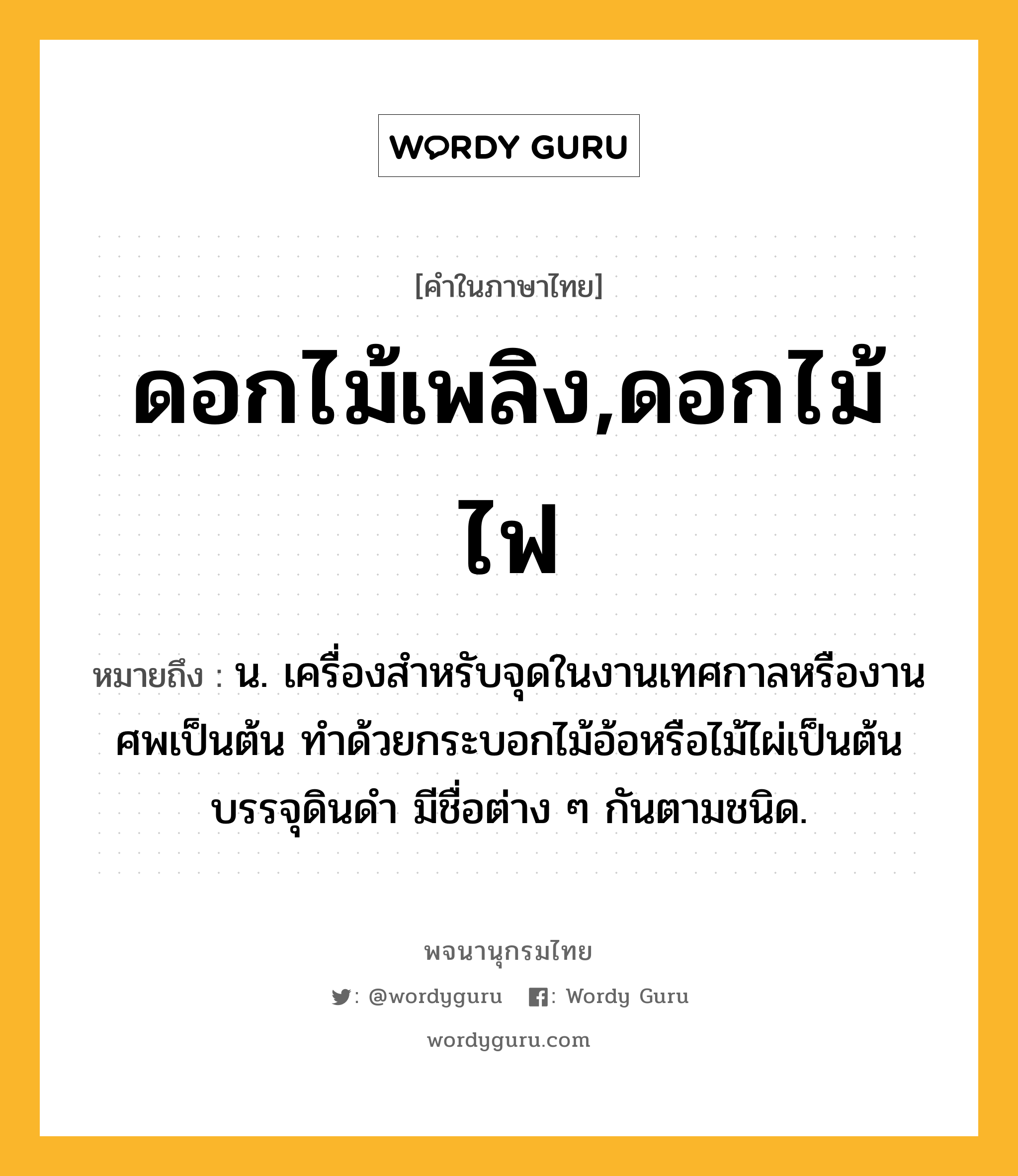 ดอกไม้เพลิง,ดอกไม้ไฟ หมายถึงอะไร?, คำในภาษาไทย ดอกไม้เพลิง,ดอกไม้ไฟ หมายถึง น. เครื่องสําหรับจุดในงานเทศกาลหรืองานศพเป็นต้น ทําด้วยกระบอกไม้อ้อหรือไม้ไผ่เป็นต้นบรรจุดินดํา มีชื่อต่าง ๆ กันตามชนิด.