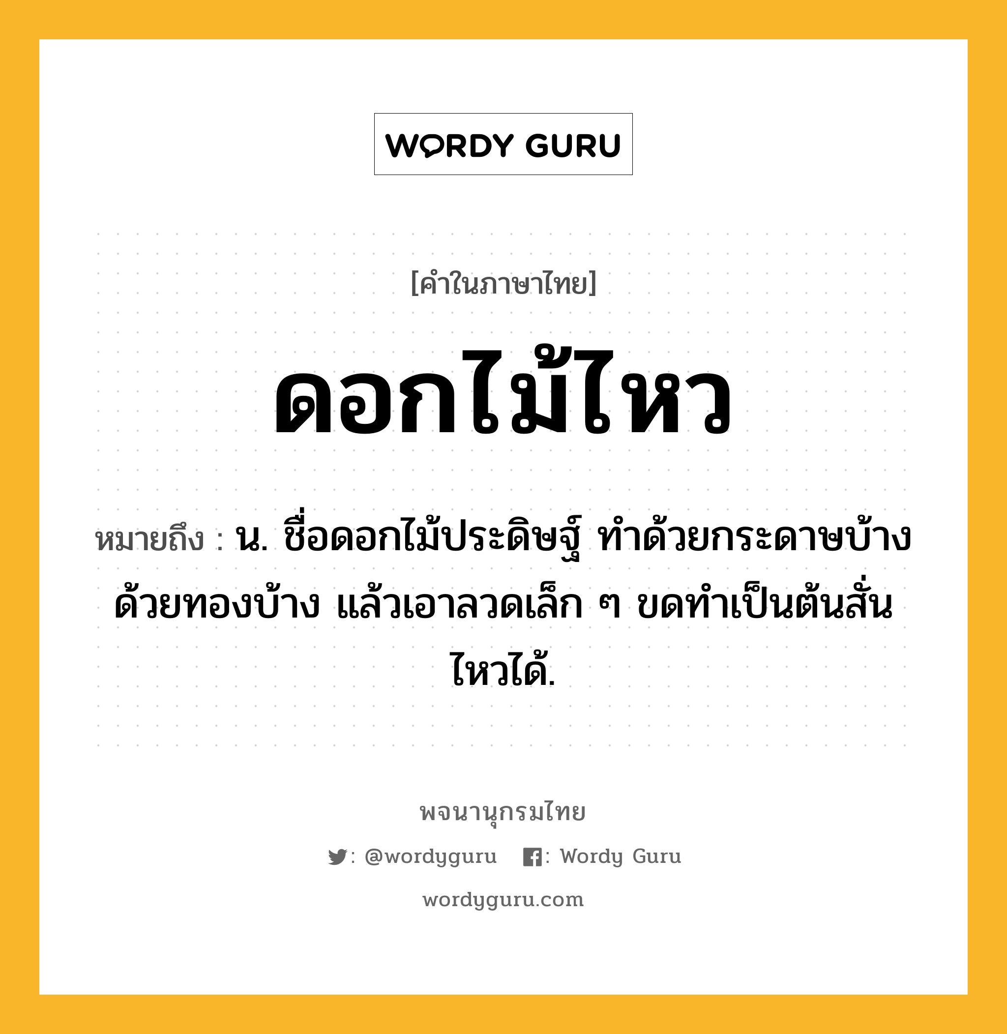 ดอกไม้ไหว หมายถึงอะไร?, คำในภาษาไทย ดอกไม้ไหว หมายถึง น. ชื่อดอกไม้ประดิษฐ์ ทําด้วยกระดาษบ้าง ด้วยทองบ้าง แล้วเอาลวดเล็ก ๆ ขดทําเป็นต้นสั่นไหวได้.