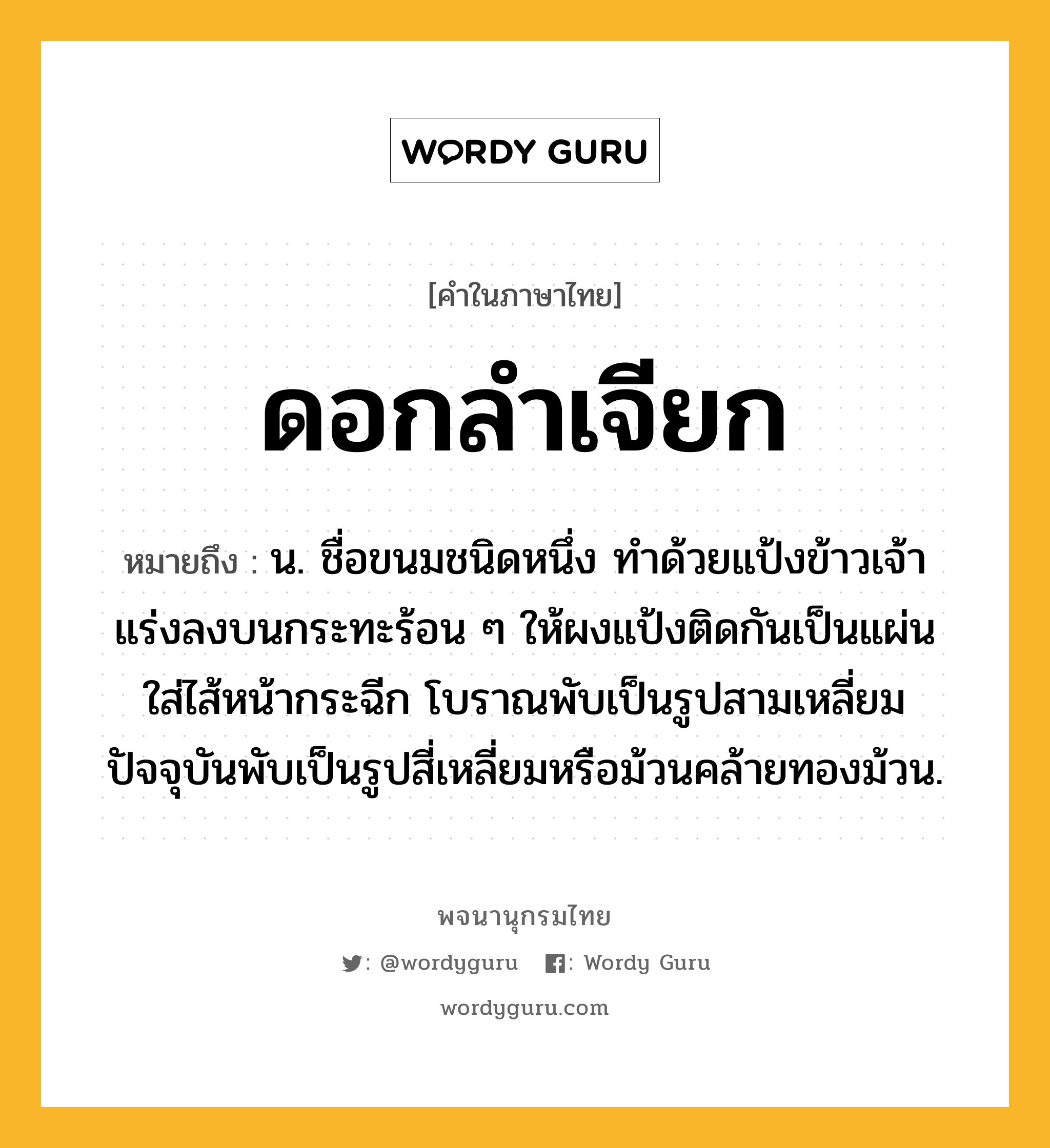 ดอกลำเจียก หมายถึงอะไร?, คำในภาษาไทย ดอกลำเจียก หมายถึง น. ชื่อขนมชนิดหนึ่ง ทำด้วยแป้งข้าวเจ้า แร่งลงบนกระทะร้อน ๆ ให้ผงแป้งติดกันเป็นแผ่น ใส่ไส้หน้ากระฉีก โบราณพับเป็นรูปสามเหลี่ยม ปัจจุบันพับเป็นรูปสี่เหลี่ยมหรือม้วนคล้ายทองม้วน.