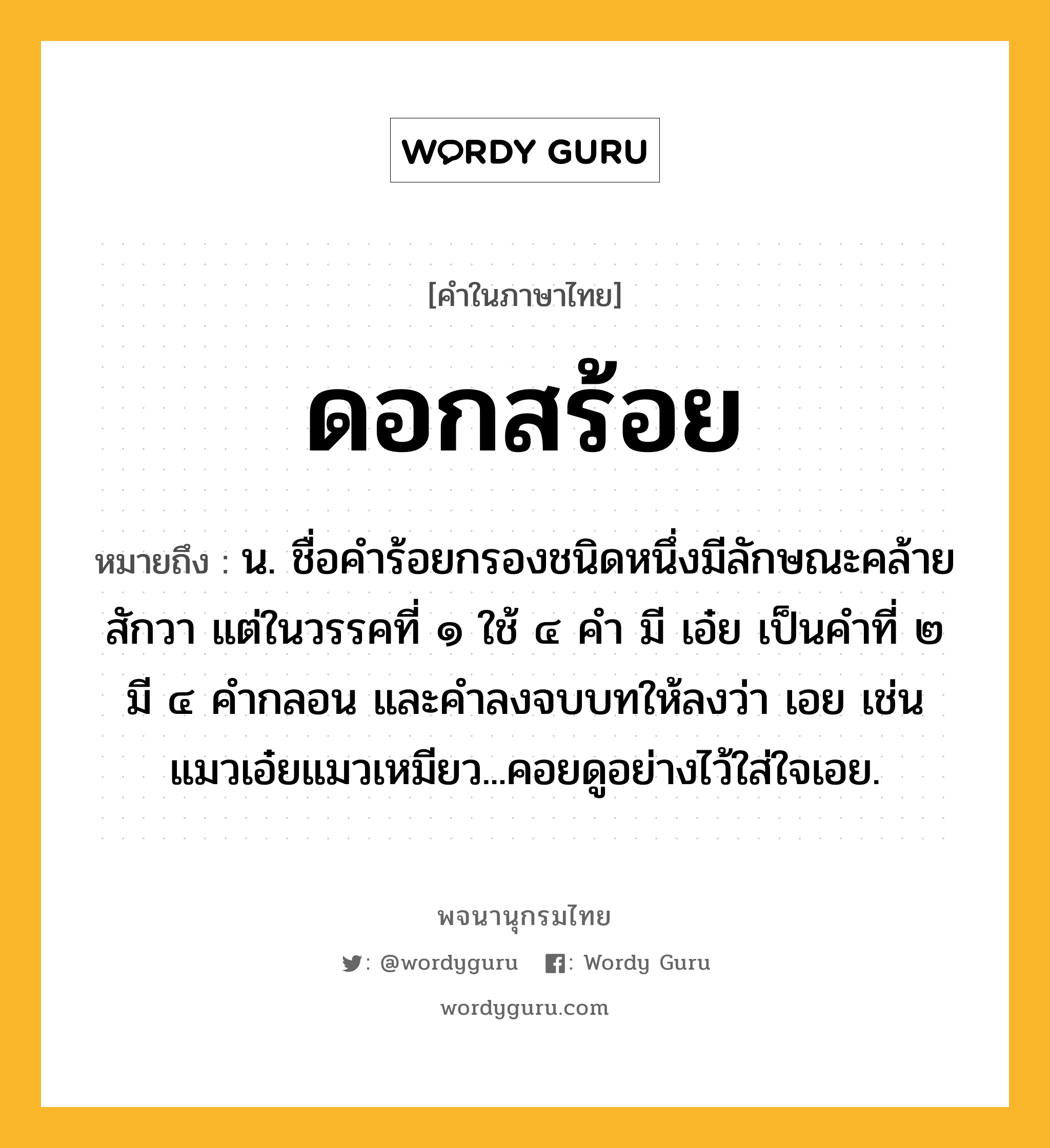 ดอกสร้อย หมายถึงอะไร?, คำในภาษาไทย ดอกสร้อย หมายถึง น. ชื่อคําร้อยกรองชนิดหนึ่งมีลักษณะคล้ายสักวา แต่ในวรรคที่ ๑ ใช้ ๔ คํา มี เอ๋ย เป็นคําที่ ๒ มี ๔ คํากลอน และคําลงจบบทให้ลงว่า เอย เช่น แมวเอ๋ยแมวเหมียว...คอยดูอย่างไว้ใส่ใจเอย.