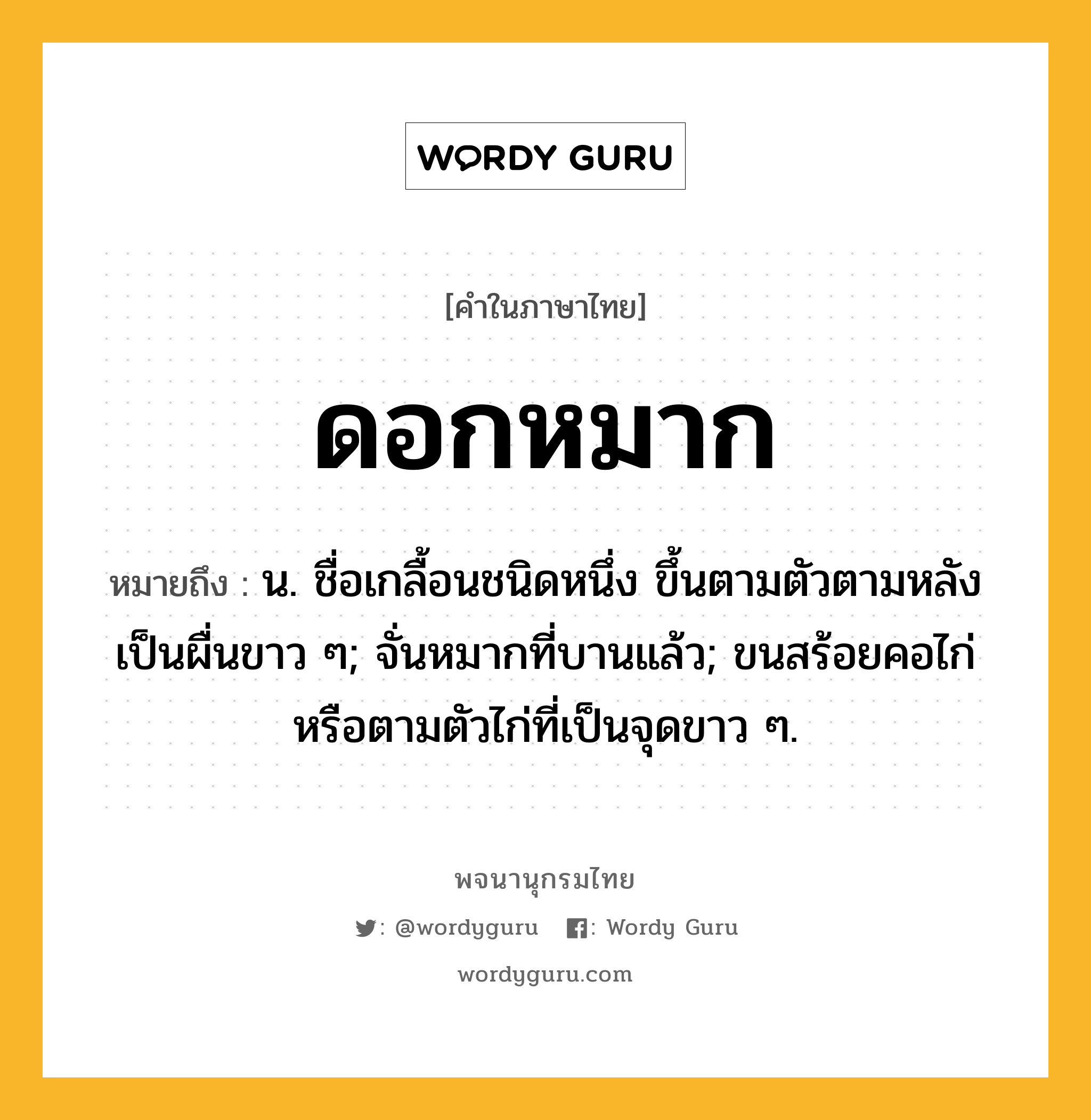 ดอกหมาก หมายถึงอะไร?, คำในภาษาไทย ดอกหมาก หมายถึง น. ชื่อเกลื้อนชนิดหนึ่ง ขึ้นตามตัวตามหลังเป็นผื่นขาว ๆ; จั่นหมากที่บานแล้ว; ขนสร้อยคอไก่หรือตามตัวไก่ที่เป็นจุดขาว ๆ.