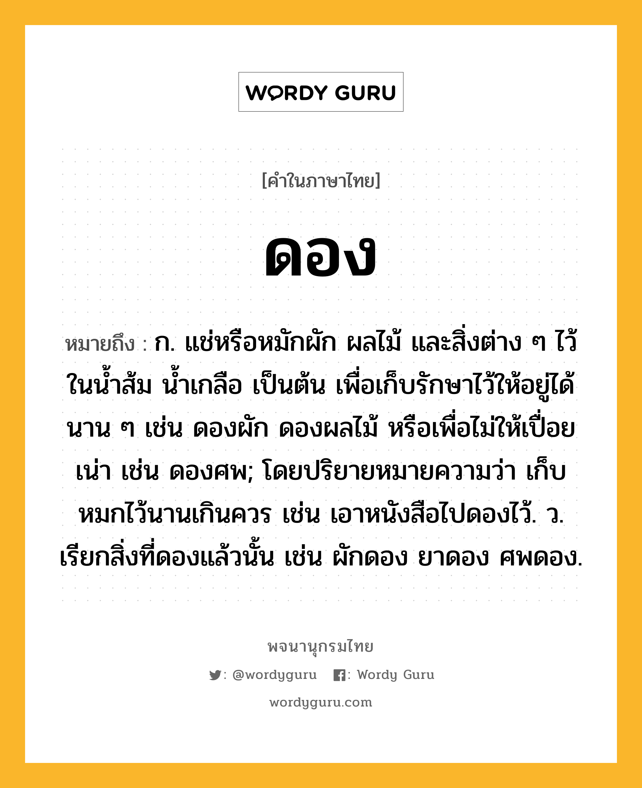 ดอง หมายถึงอะไร?, คำในภาษาไทย ดอง หมายถึง ก. แช่หรือหมักผัก ผลไม้ และสิ่งต่าง ๆ ไว้ในนํ้าส้ม นํ้าเกลือ เป็นต้น เพื่อเก็บรักษาไว้ให้อยู่ได้นาน ๆ เช่น ดองผัก ดองผลไม้ หรือเพื่อไม่ให้เปื่อยเน่า เช่น ดองศพ; โดยปริยายหมายความว่า เก็บหมกไว้นานเกินควร เช่น เอาหนังสือไปดองไว้. ว. เรียกสิ่งที่ดองแล้วนั้น เช่น ผักดอง ยาดอง ศพดอง.