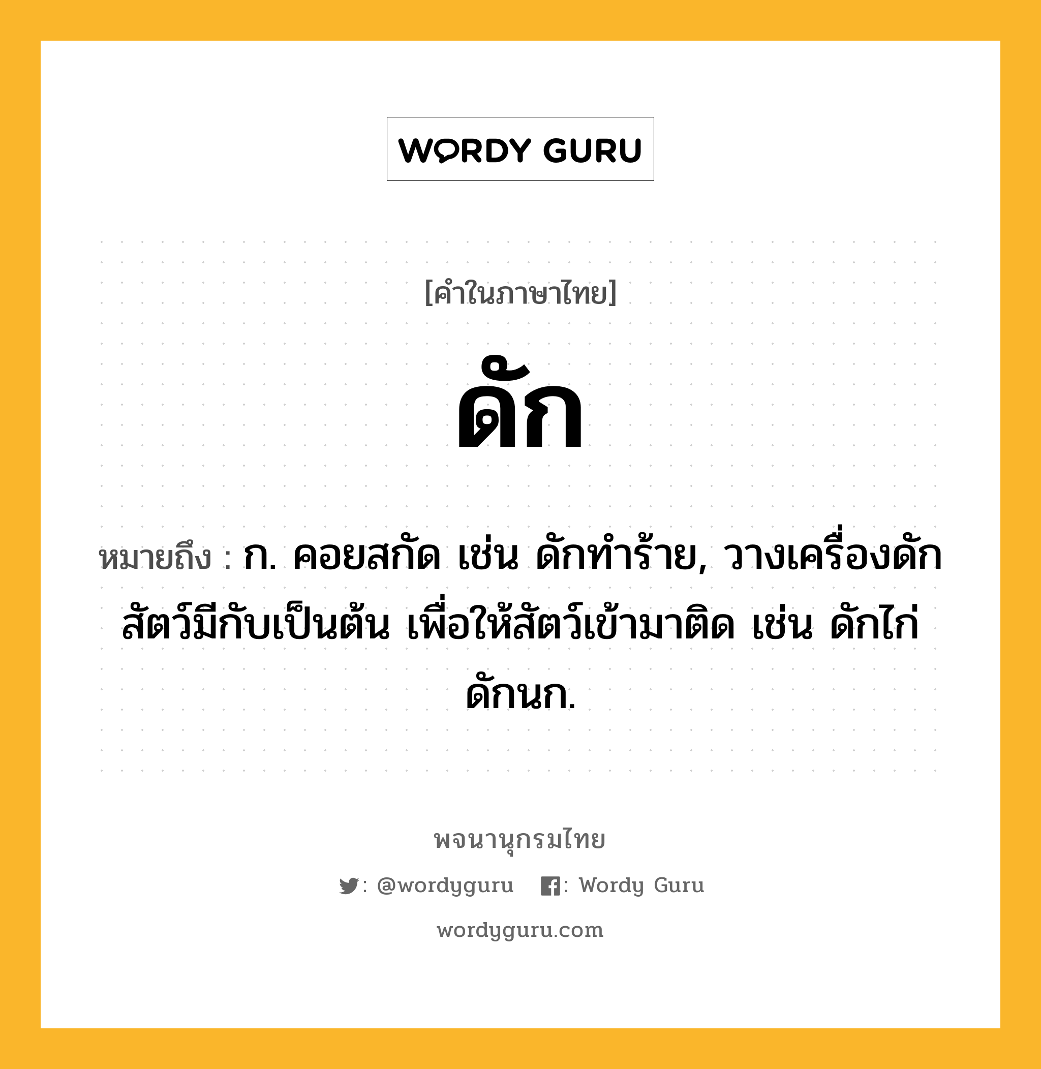 ดัก หมายถึงอะไร?, คำในภาษาไทย ดัก หมายถึง ก. คอยสกัด เช่น ดักทําร้าย, วางเครื่องดักสัตว์มีกับเป็นต้น เพื่อให้สัตว์เข้ามาติด เช่น ดักไก่ ดักนก.