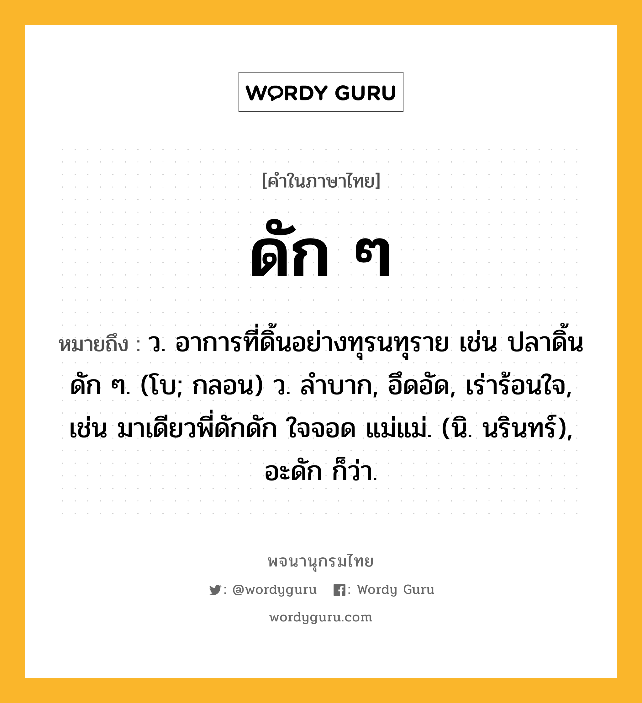 ดัก ๆ หมายถึงอะไร?, คำในภาษาไทย ดัก ๆ หมายถึง ว. อาการที่ดิ้นอย่างทุรนทุราย เช่น ปลาดิ้นดัก ๆ. (โบ; กลอน) ว. ลำบาก, อึดอัด, เร่าร้อนใจ, เช่น มาเดียวพี่ดักดัก ใจจอด แม่แม่. (นิ. นรินทร์), อะดัก ก็ว่า.