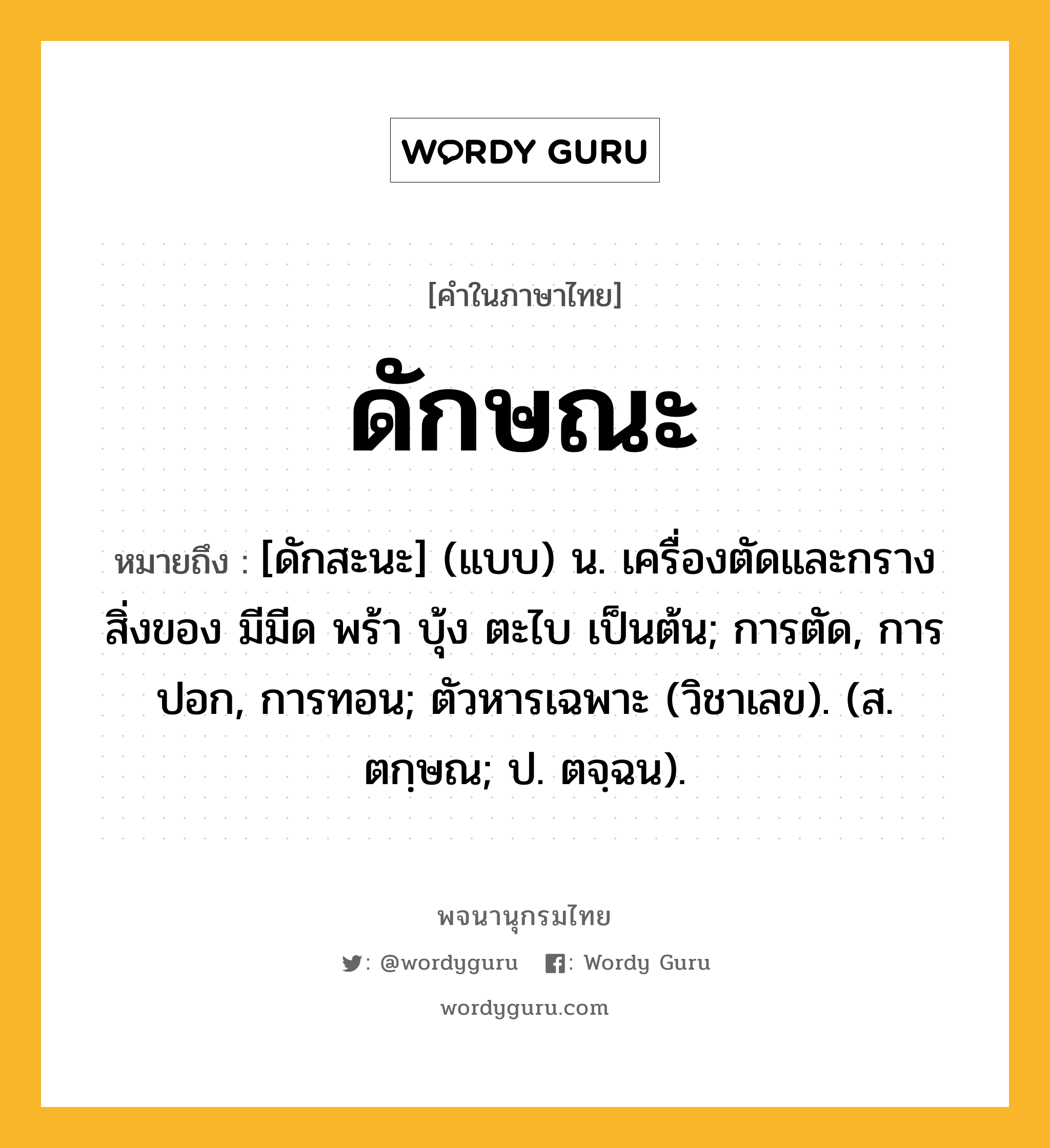 ดักษณะ หมายถึงอะไร?, คำในภาษาไทย ดักษณะ หมายถึง [ดักสะนะ] (แบบ) น. เครื่องตัดและกรางสิ่งของ มีมีด พร้า บุ้ง ตะไบ เป็นต้น; การตัด, การปอก, การทอน; ตัวหารเฉพาะ (วิชาเลข). (ส. ตกฺษณ; ป. ตจฺฉน).