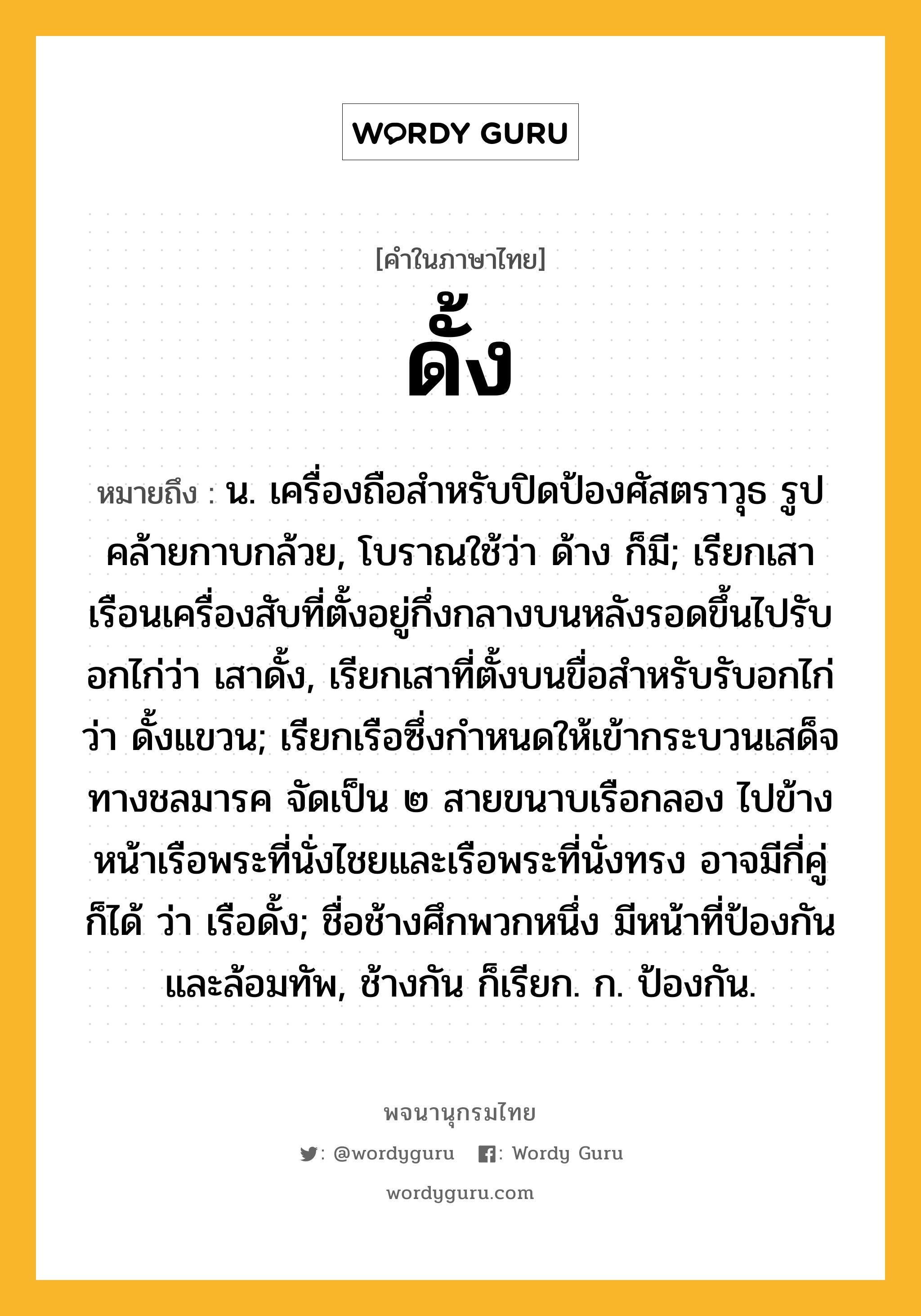 ดั้ง หมายถึงอะไร?, คำในภาษาไทย ดั้ง หมายถึง น. เครื่องถือสําหรับปิดป้องศัสตราวุธ รูปคล้ายกาบกล้วย, โบราณใช้ว่า ด้าง ก็มี; เรียกเสาเรือนเครื่องสับที่ตั้งอยู่กึ่งกลางบนหลังรอดขึ้นไปรับอกไก่ว่า เสาดั้ง, เรียกเสาที่ตั้งบนขื่อสําหรับรับอกไก่ว่า ดั้งแขวน; เรียกเรือซึ่งกำหนดให้เข้ากระบวนเสด็จทางชลมารค จัดเป็น ๒ สายขนาบเรือกลอง ไปข้างหน้าเรือพระที่นั่งไชยและเรือพระที่นั่งทรง อาจมีกี่คู่ก็ได้ ว่า เรือดั้ง; ชื่อช้างศึกพวกหนึ่ง มีหน้าที่ป้องกันและล้อมทัพ, ช้างกัน ก็เรียก. ก. ป้องกัน.