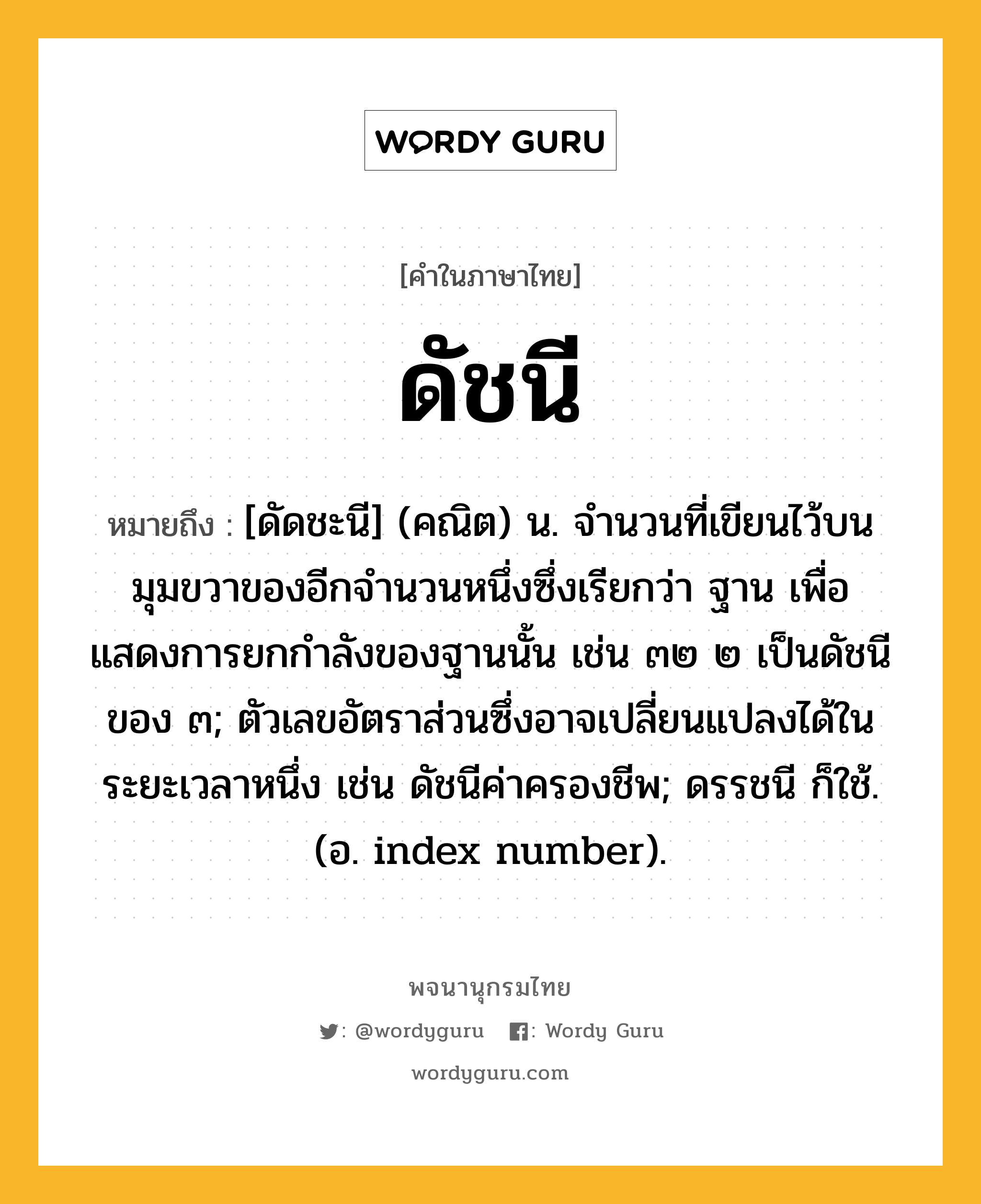 ดัชนี หมายถึงอะไร?, คำในภาษาไทย ดัชนี หมายถึง [ดัดชะนี] (คณิต) น. จำนวนที่เขียนไว้บนมุมขวาของอีกจำนวนหนึ่งซึ่งเรียกว่า ฐาน เพื่อแสดงการยกกำลังของฐานนั้น เช่น ๓๒ ๒ เป็นดัชนีของ ๓; ตัวเลขอัตราส่วนซึ่งอาจเปลี่ยนแปลงได้ในระยะเวลาหนึ่ง เช่น ดัชนีค่าครองชีพ; ดรรชนี ก็ใช้. (อ. index number).