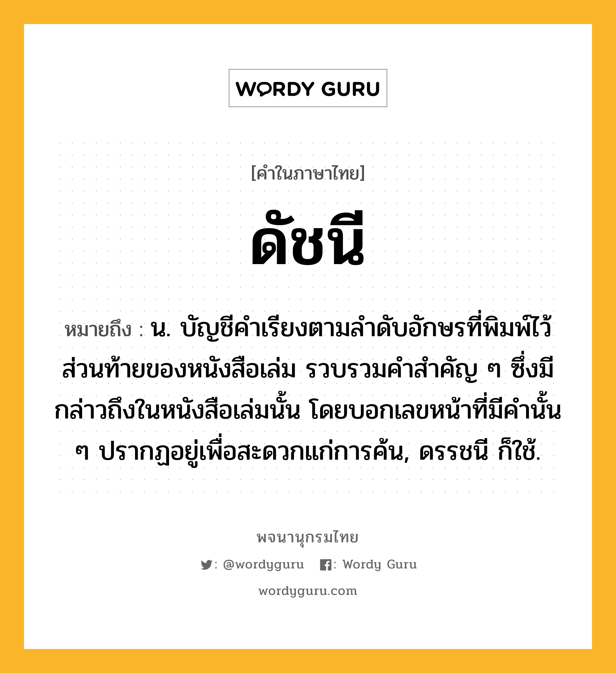 ดัชนี หมายถึงอะไร?, คำในภาษาไทย ดัชนี หมายถึง น. บัญชีคำเรียงตามลำดับอักษรที่พิมพ์ไว้ส่วนท้ายของหนังสือเล่ม รวบรวมคำสำคัญ ๆ ซึ่งมีกล่าวถึงในหนังสือเล่มนั้น โดยบอกเลขหน้าที่มีคำนั้น ๆ ปรากฏอยู่เพื่อสะดวกแก่การค้น, ดรรชนี ก็ใช้.