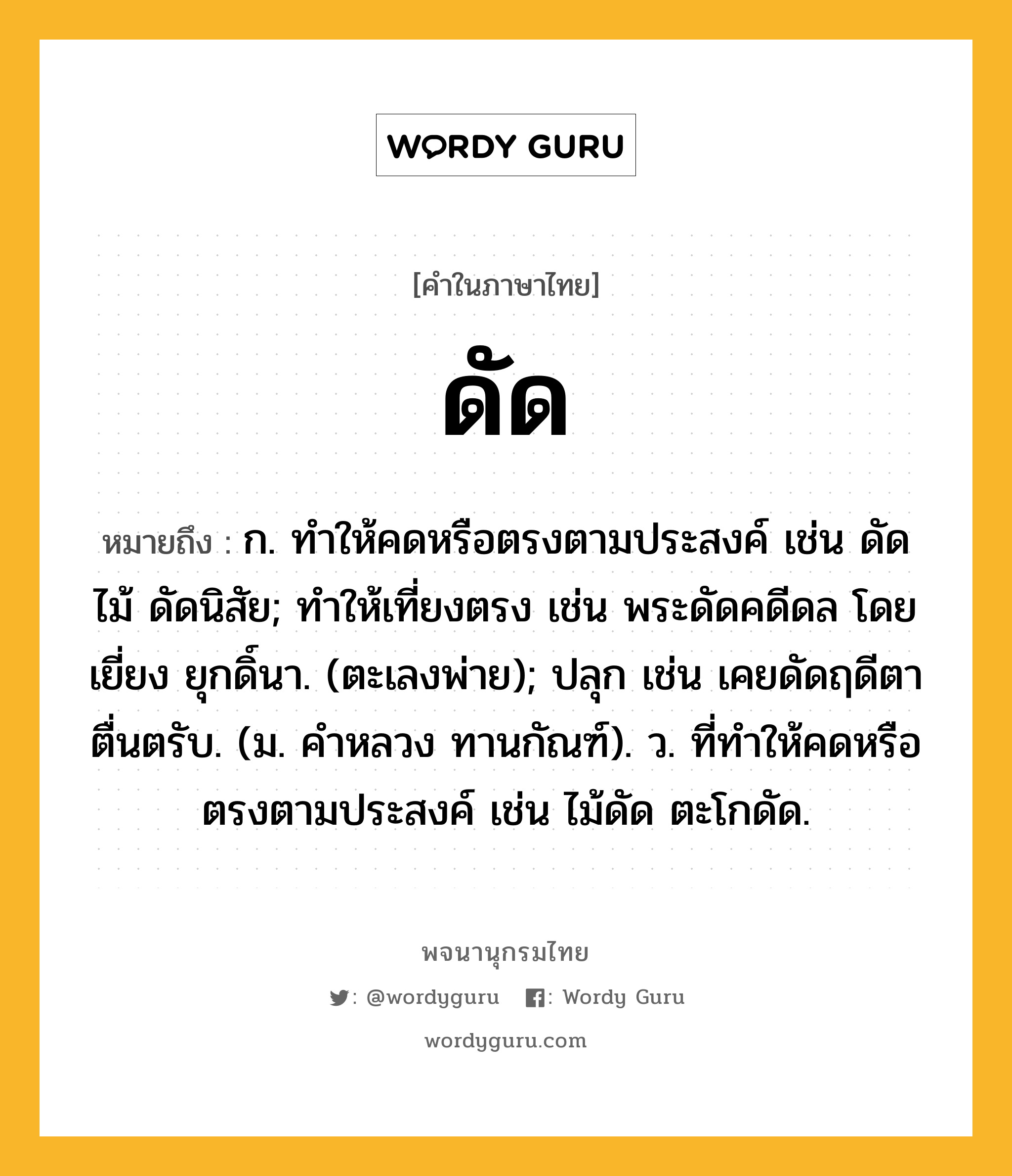 ดัด หมายถึงอะไร?, คำในภาษาไทย ดัด หมายถึง ก. ทําให้คดหรือตรงตามประสงค์ เช่น ดัดไม้ ดัดนิสัย; ทําให้เที่ยงตรง เช่น พระดัดคดีดล โดยเยี่ยง ยุกดิ์นา. (ตะเลงพ่าย); ปลุก เช่น เคยดัดฤดีตาตื่นตรับ. (ม. คําหลวง ทานกัณฑ์). ว. ที่ทําให้คดหรือตรงตามประสงค์ เช่น ไม้ดัด ตะโกดัด.