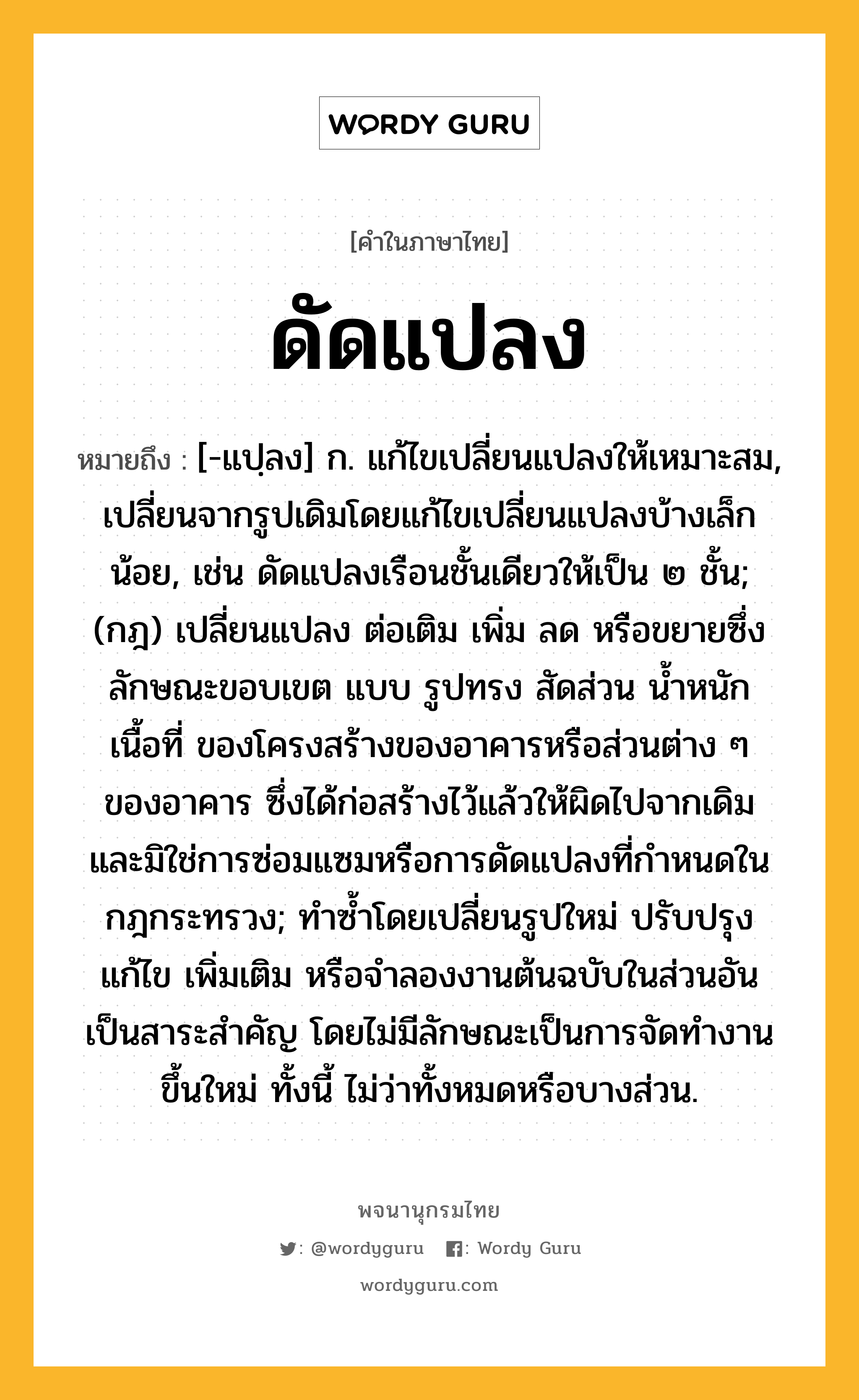 ดัดแปลง หมายถึงอะไร?, คำในภาษาไทย ดัดแปลง หมายถึง [-แปฺลง] ก. แก้ไขเปลี่ยนแปลงให้เหมาะสม, เปลี่ยนจากรูปเดิมโดยแก้ไขเปลี่ยนแปลงบ้างเล็กน้อย, เช่น ดัดแปลงเรือนชั้นเดียวให้เป็น ๒ ชั้น; (กฎ) เปลี่ยนแปลง ต่อเติม เพิ่ม ลด หรือขยายซึ่งลักษณะขอบเขต แบบ รูปทรง สัดส่วน นํ้าหนัก เนื้อที่ ของโครงสร้างของอาคารหรือส่วนต่าง ๆ ของอาคาร ซึ่งได้ก่อสร้างไว้แล้วให้ผิดไปจากเดิม และมิใช่การซ่อมแซมหรือการดัดแปลงที่กําหนดในกฎกระทรวง; ทําซํ้าโดยเปลี่ยนรูปใหม่ ปรับปรุงแก้ไข เพิ่มเติม หรือจําลองงานต้นฉบับในส่วนอันเป็นสาระสําคัญ โดยไม่มีลักษณะเป็นการจัดทํางานขึ้นใหม่ ทั้งนี้ ไม่ว่าทั้งหมดหรือบางส่วน.