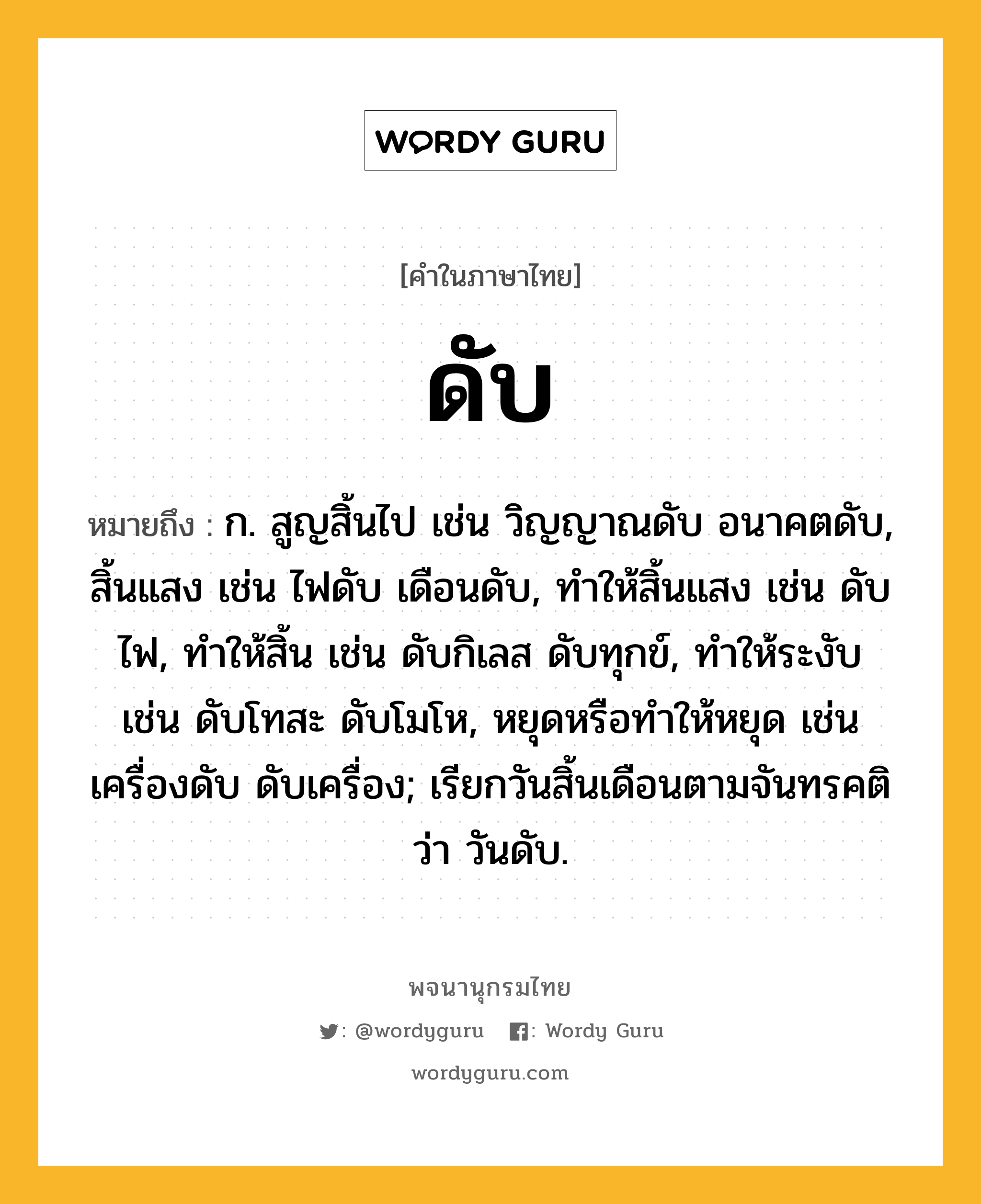 ดับ หมายถึงอะไร?, คำในภาษาไทย ดับ หมายถึง ก. สูญสิ้นไป เช่น วิญญาณดับ อนาคตดับ, สิ้นแสง เช่น ไฟดับ เดือนดับ, ทําให้สิ้นแสง เช่น ดับไฟ, ทําให้สิ้น เช่น ดับกิเลส ดับทุกข์, ทําให้ระงับ เช่น ดับโทสะ ดับโมโห, หยุดหรือทําให้หยุด เช่น เครื่องดับ ดับเครื่อง; เรียกวันสิ้นเดือนตามจันทรคติว่า วันดับ.