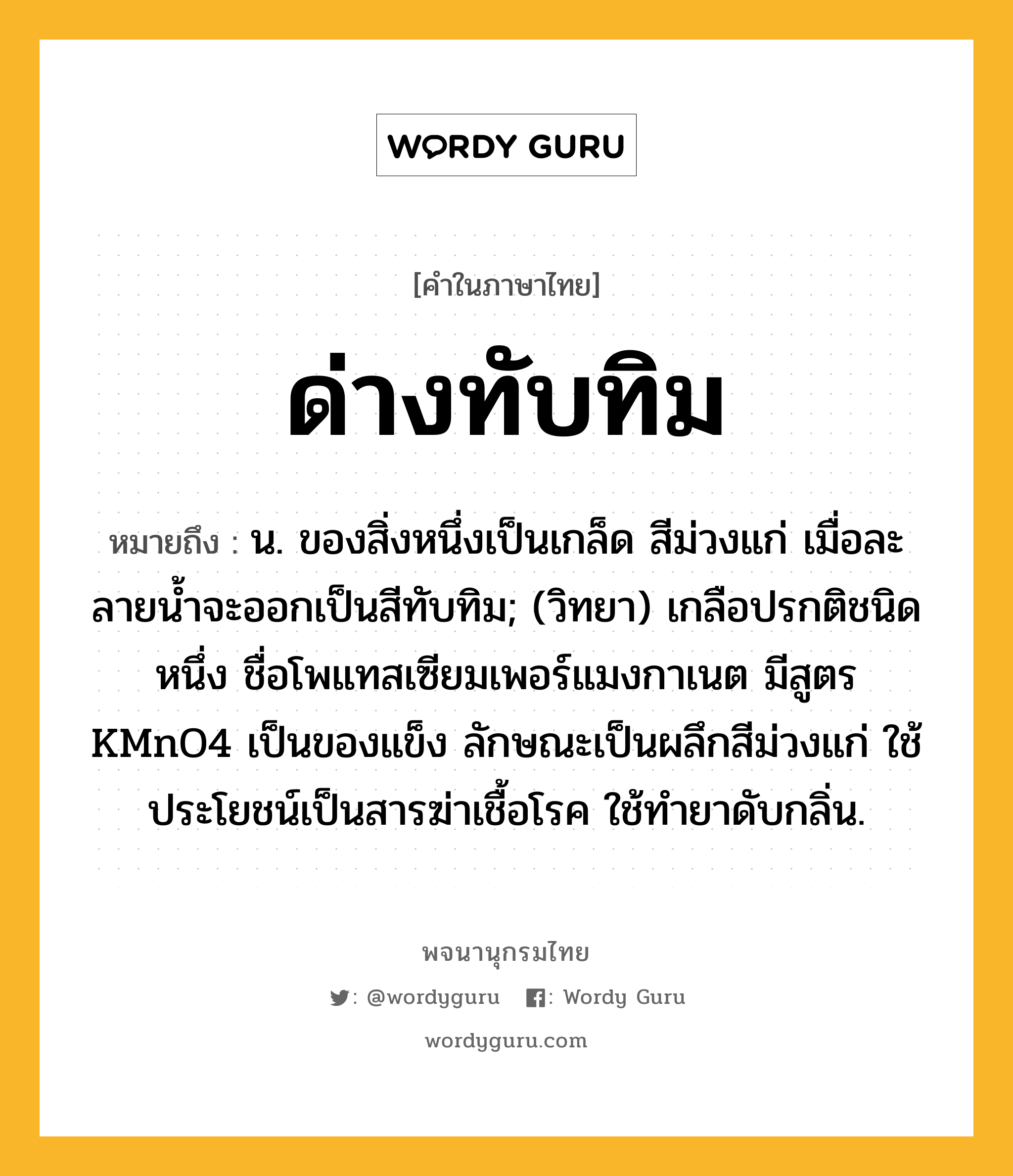 ด่างทับทิม ความหมาย หมายถึงอะไร?, คำในภาษาไทย ด่างทับทิม หมายถึง น. ของสิ่งหนึ่งเป็นเกล็ด สีม่วงแก่ เมื่อละลายนํ้าจะออกเป็นสีทับทิม; (วิทยา) เกลือปรกติชนิดหนึ่ง ชื่อโพแทสเซียมเพอร์แมงกาเนต มีสูตร KMnO4 เป็นของแข็ง ลักษณะเป็นผลึกสีม่วงแก่ ใช้ประโยชน์เป็นสารฆ่าเชื้อโรค ใช้ทํายาดับกลิ่น.