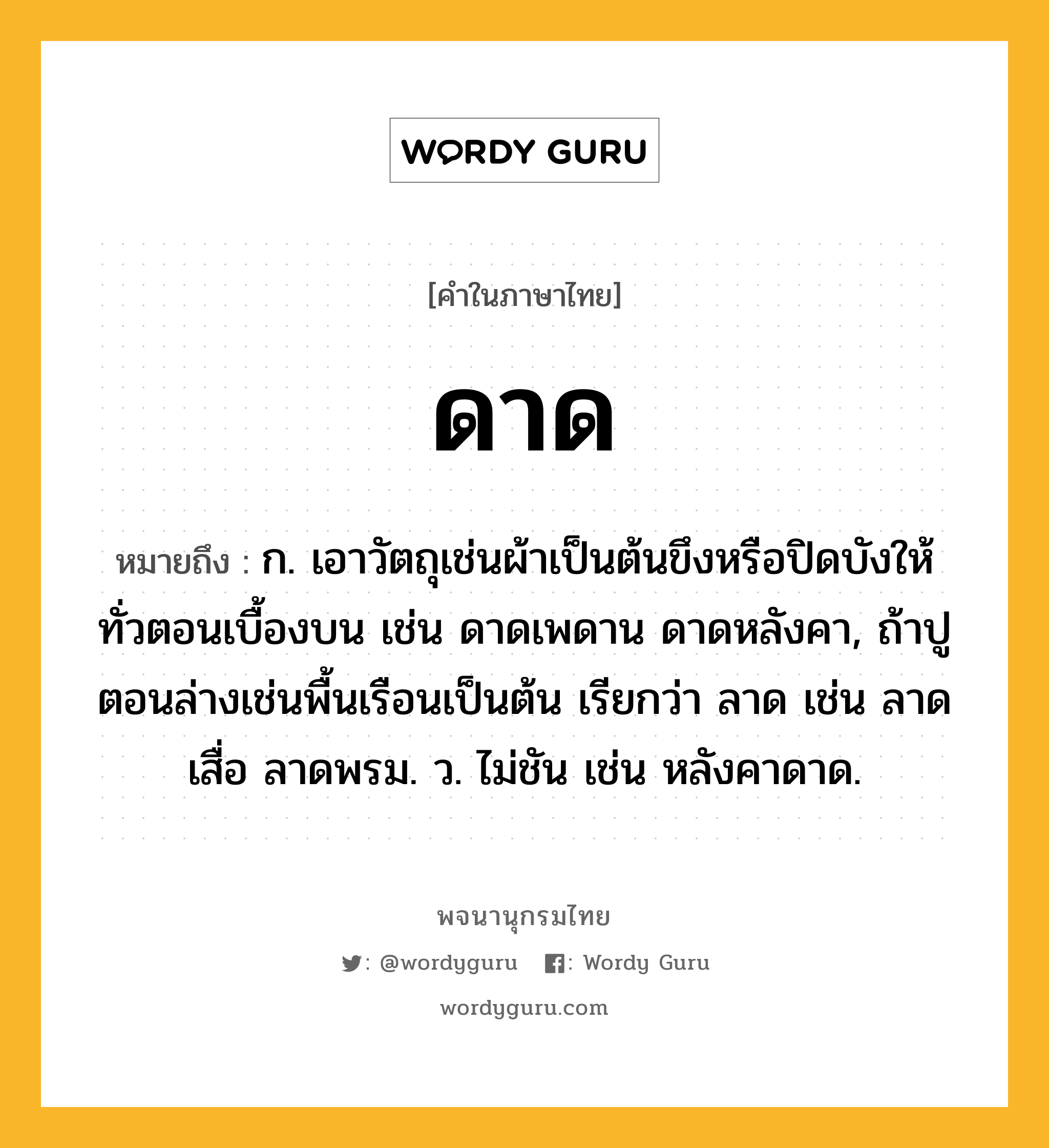 ดาด หมายถึงอะไร?, คำในภาษาไทย ดาด หมายถึง ก. เอาวัตถุเช่นผ้าเป็นต้นขึงหรือปิดบังให้ทั่วตอนเบื้องบน เช่น ดาดเพดาน ดาดหลังคา, ถ้าปูตอนล่างเช่นพื้นเรือนเป็นต้น เรียกว่า ลาด เช่น ลาดเสื่อ ลาดพรม. ว. ไม่ชัน เช่น หลังคาดาด.