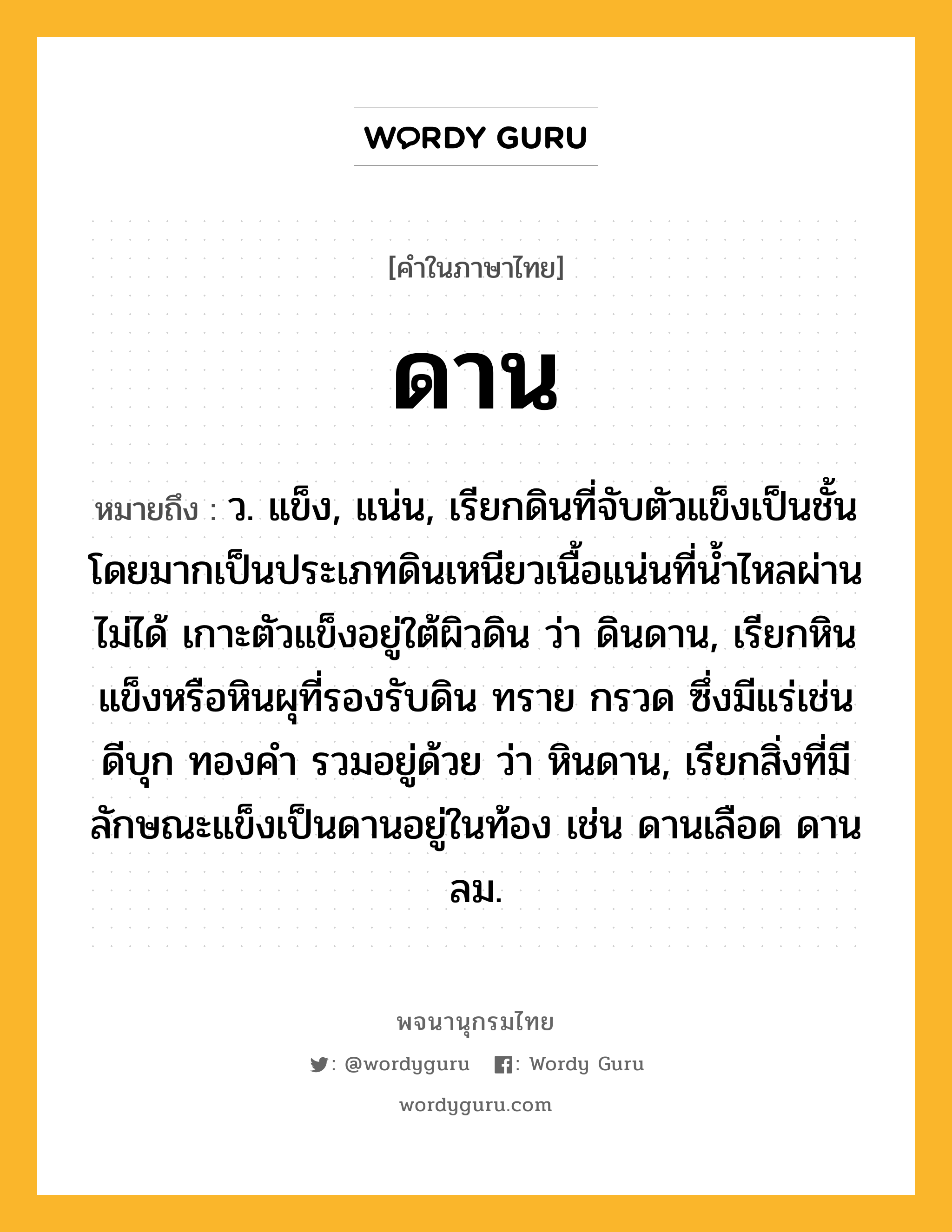 ดาน หมายถึงอะไร?, คำในภาษาไทย ดาน หมายถึง ว. แข็ง, แน่น, เรียกดินที่จับตัวแข็งเป็นชั้น โดยมากเป็นประเภทดินเหนียวเนื้อแน่นที่นํ้าไหลผ่านไม่ได้ เกาะตัวแข็งอยู่ใต้ผิวดิน ว่า ดินดาน, เรียกหินแข็งหรือหินผุที่รองรับดิน ทราย กรวด ซึ่งมีแร่เช่นดีบุก ทองคํา รวมอยู่ด้วย ว่า หินดาน, เรียกสิ่งที่มีลักษณะแข็งเป็นดานอยู่ในท้อง เช่น ดานเลือด ดานลม.