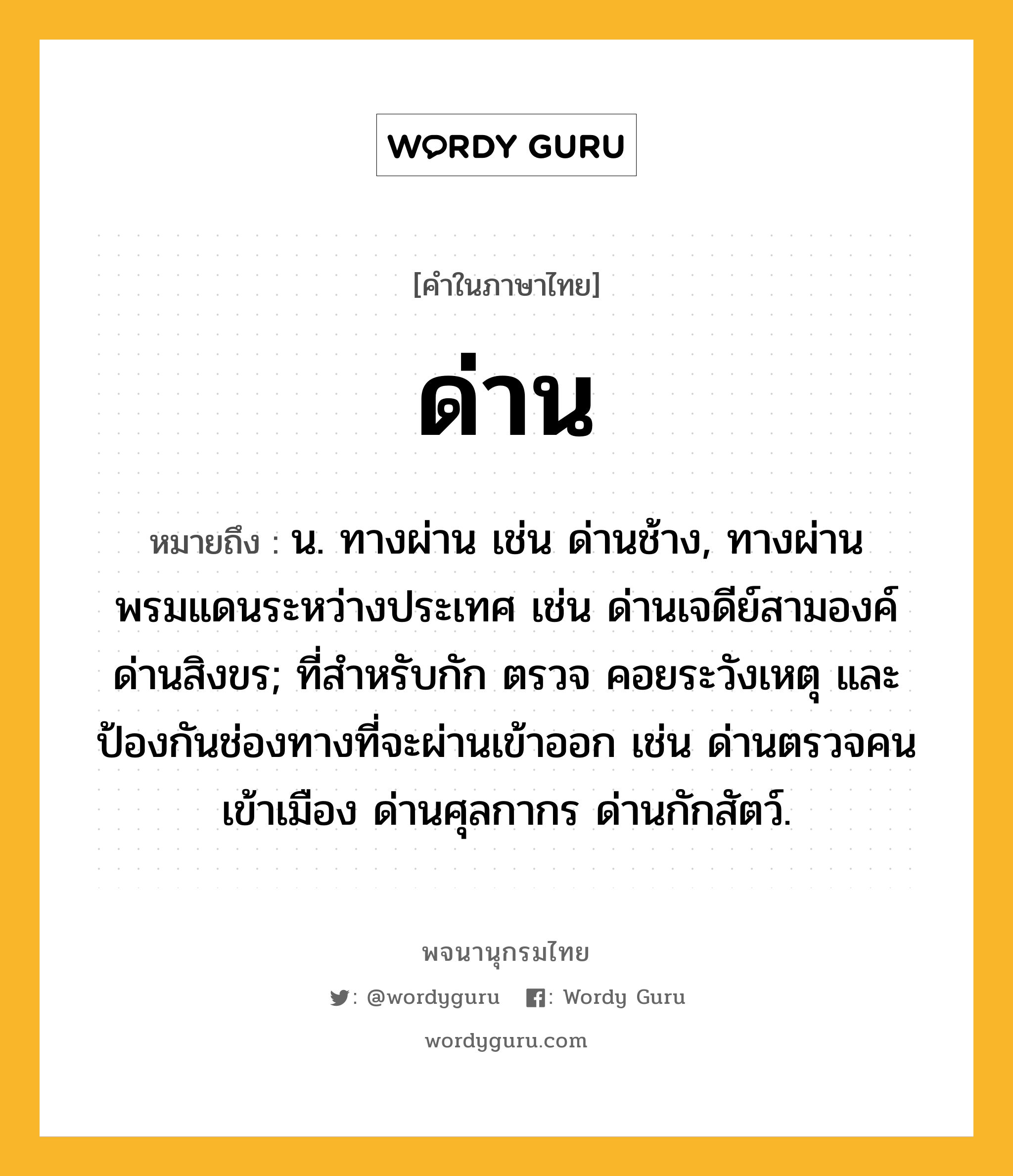 ด่าน ความหมาย หมายถึงอะไร?, คำในภาษาไทย ด่าน หมายถึง น. ทางผ่าน เช่น ด่านช้าง, ทางผ่านพรมแดนระหว่างประเทศ เช่น ด่านเจดีย์สามองค์ ด่านสิงขร; ที่สําหรับกัก ตรวจ คอยระวังเหตุ และป้องกันช่องทางที่จะผ่านเข้าออก เช่น ด่านตรวจคนเข้าเมือง ด่านศุลกากร ด่านกักสัตว์.