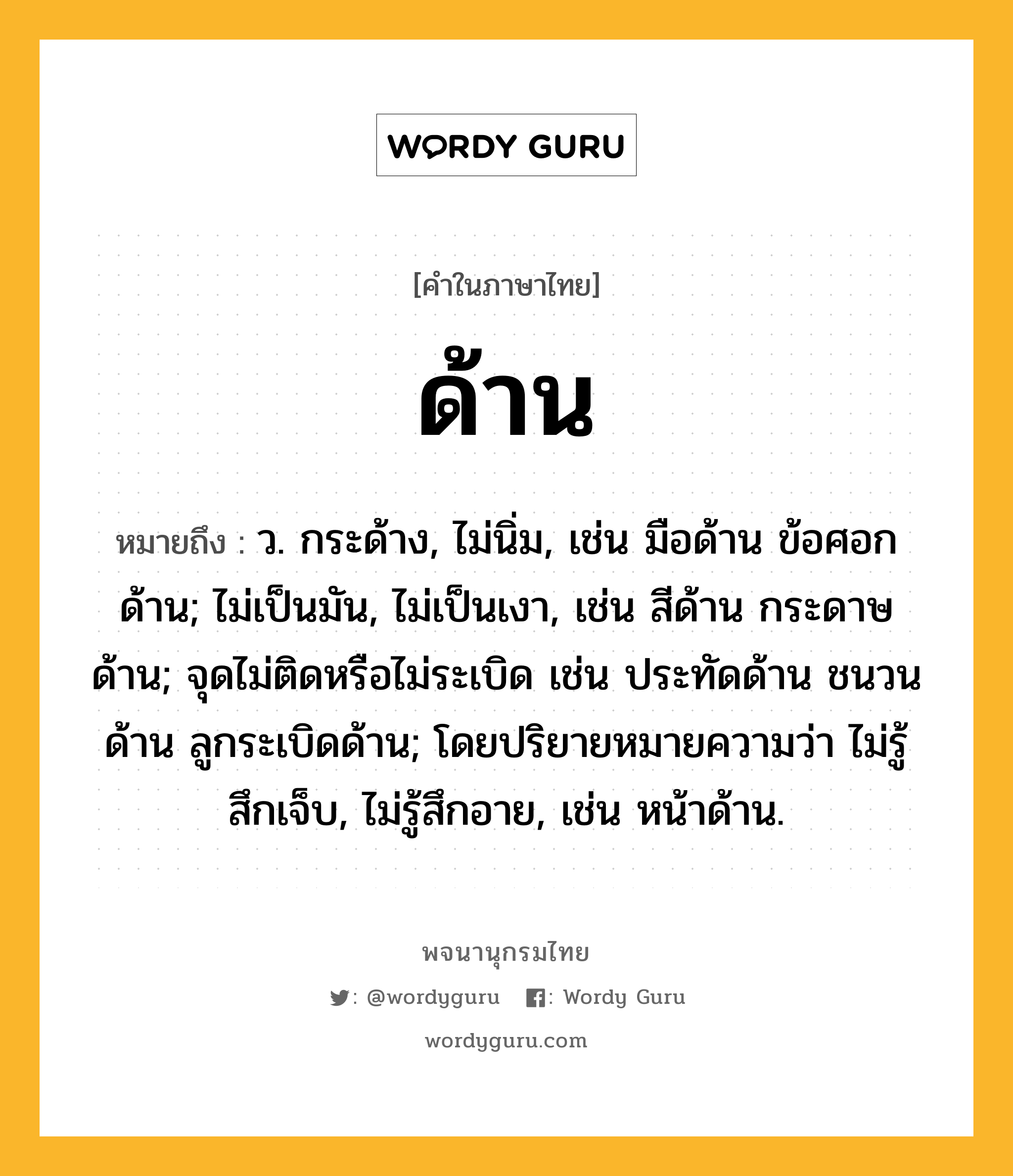 ด้าน หมายถึงอะไร?, คำในภาษาไทย ด้าน หมายถึง ว. กระด้าง, ไม่นิ่ม, เช่น มือด้าน ข้อศอกด้าน; ไม่เป็นมัน, ไม่เป็นเงา, เช่น สีด้าน กระดาษด้าน; จุดไม่ติดหรือไม่ระเบิด เช่น ประทัดด้าน ชนวนด้าน ลูกระเบิดด้าน; โดยปริยายหมายความว่า ไม่รู้สึกเจ็บ, ไม่รู้สึกอาย, เช่น หน้าด้าน.