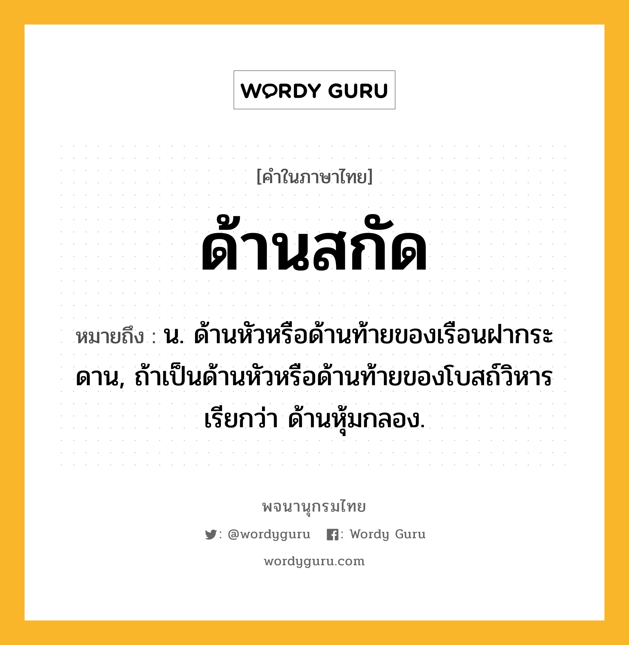 ด้านสกัด หมายถึงอะไร?, คำในภาษาไทย ด้านสกัด หมายถึง น. ด้านหัวหรือด้านท้ายของเรือนฝากระดาน, ถ้าเป็นด้านหัวหรือด้านท้ายของโบสถ์วิหาร เรียกว่า ด้านหุ้มกลอง.