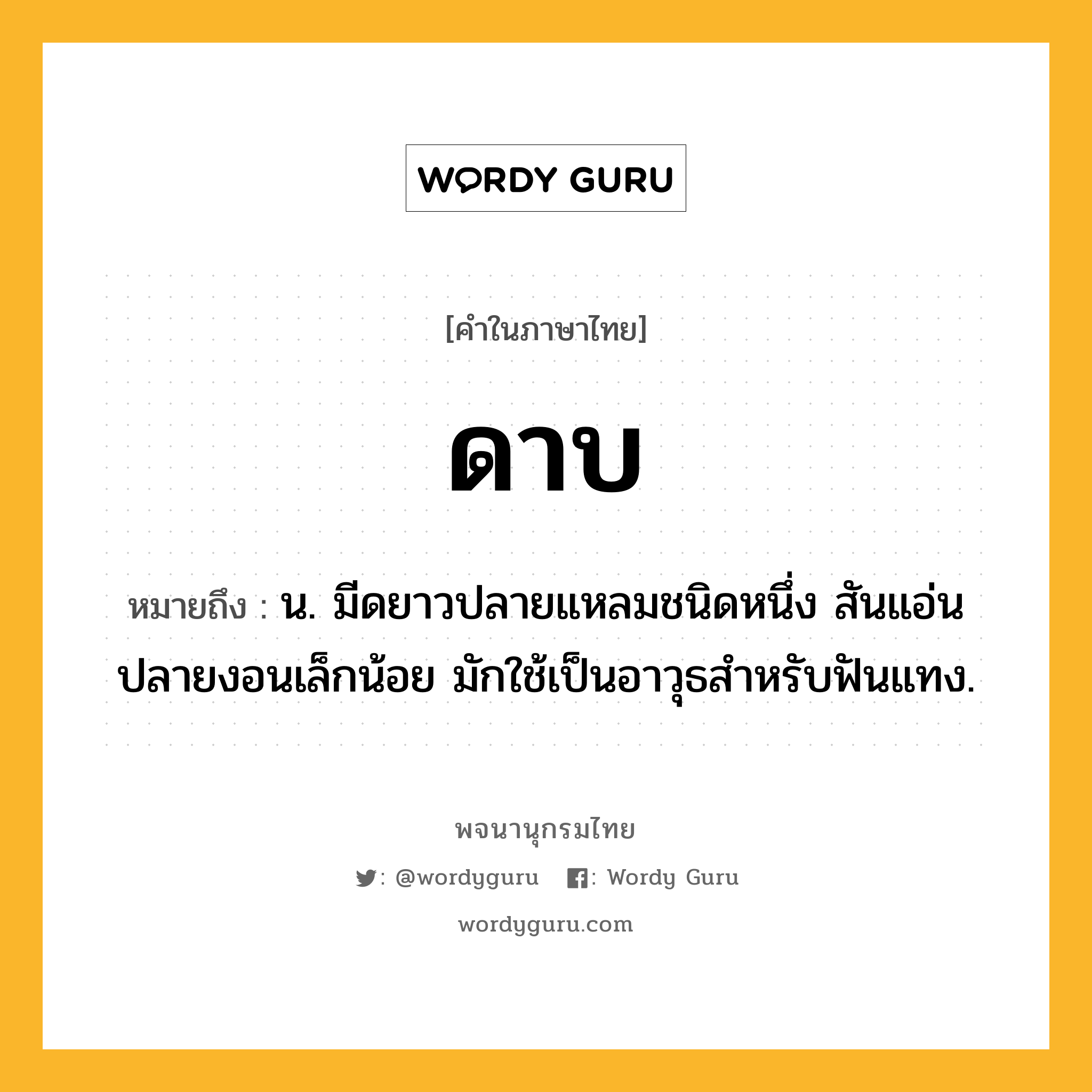 ดาบ หมายถึงอะไร?, คำในภาษาไทย ดาบ หมายถึง น. มีดยาวปลายแหลมชนิดหนึ่ง สันแอ่นปลายงอนเล็กน้อย มักใช้เป็นอาวุธสําหรับฟันแทง.