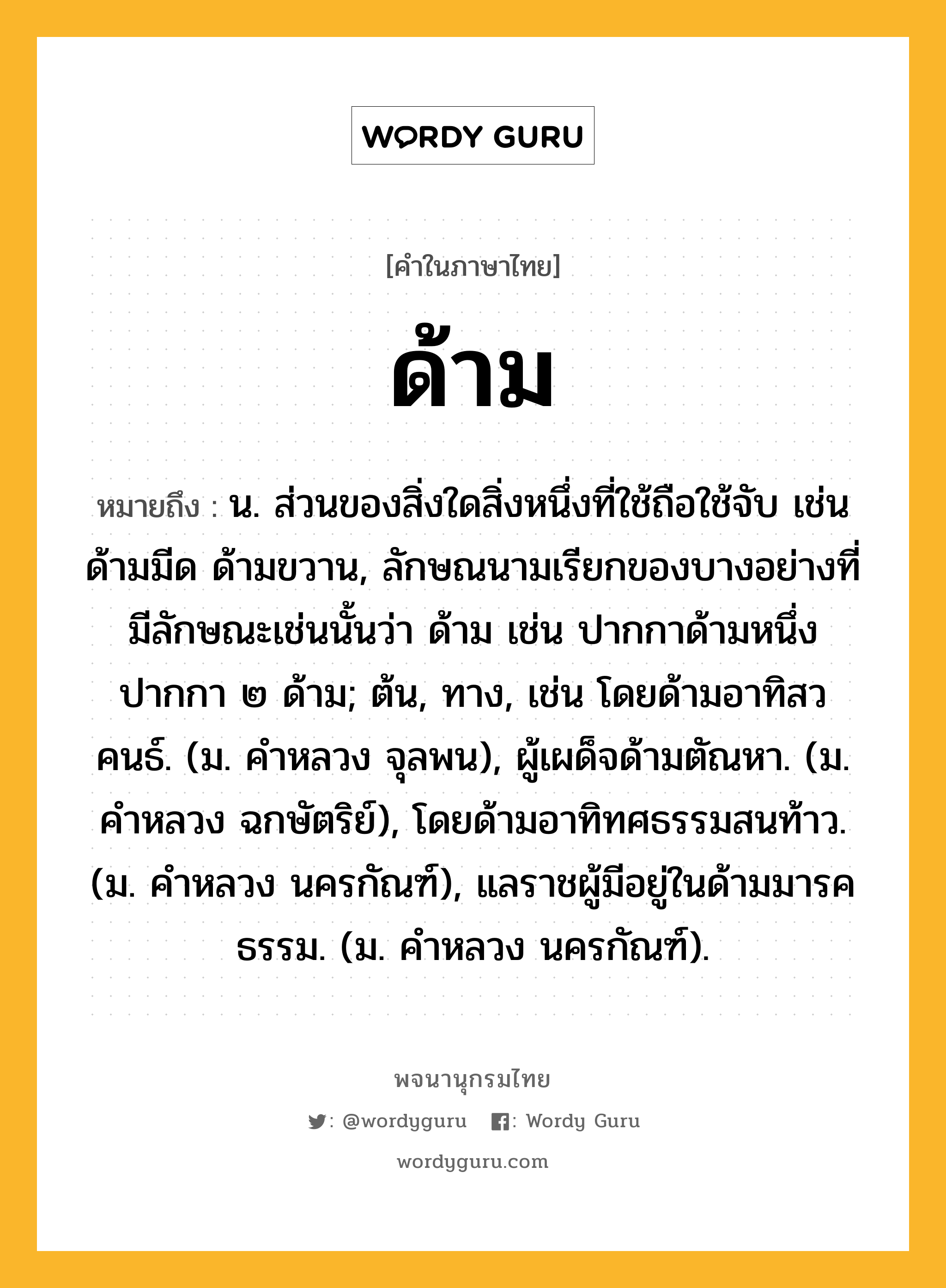 ด้าม หมายถึงอะไร?, คำในภาษาไทย ด้าม หมายถึง น. ส่วนของสิ่งใดสิ่งหนึ่งที่ใช้ถือใช้จับ เช่น ด้ามมีด ด้ามขวาน, ลักษณนามเรียกของบางอย่างที่มีลักษณะเช่นนั้นว่า ด้าม เช่น ปากกาด้ามหนึ่ง ปากกา ๒ ด้าม; ต้น, ทาง, เช่น โดยด้ามอาทิสวคนธ์. (ม. คําหลวง จุลพน), ผู้เผด็จด้ามตัณหา. (ม. คําหลวง ฉกษัตริย์), โดยด้ามอาทิทศธรรมสนท้าว. (ม. คําหลวง นครกัณฑ์), แลราชผู้มีอยู่ในด้ามมารคธรรม. (ม. คําหลวง นครกัณฑ์).