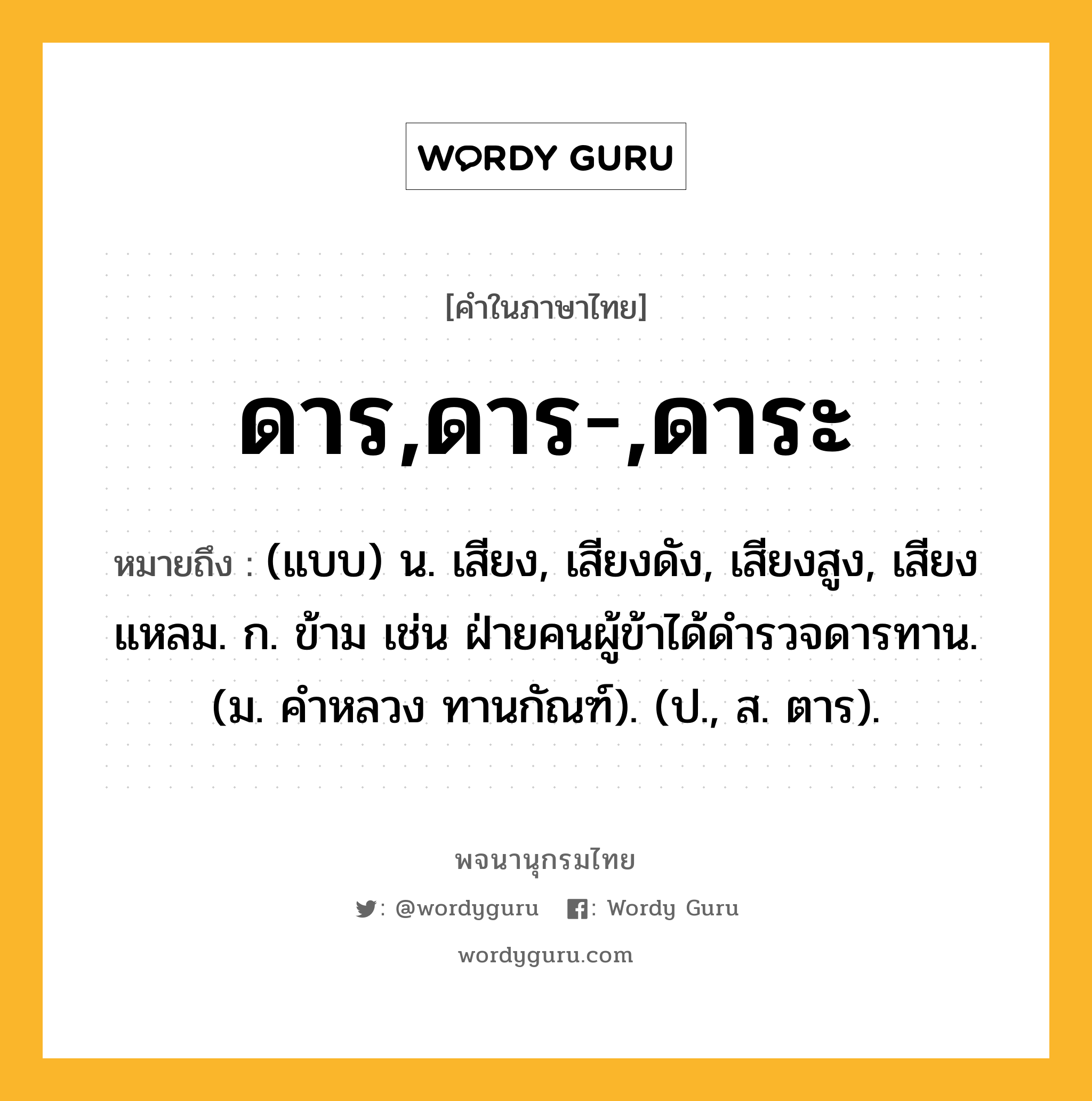 ดาร,ดาร-,ดาระ หมายถึงอะไร?, คำในภาษาไทย ดาร,ดาร-,ดาระ หมายถึง (แบบ) น. เสียง, เสียงดัง, เสียงสูง, เสียงแหลม. ก. ข้าม เช่น ฝ่ายคนผู้ข้าได้ดํารวจดารทาน. (ม. คําหลวง ทานกัณฑ์). (ป., ส. ตาร).