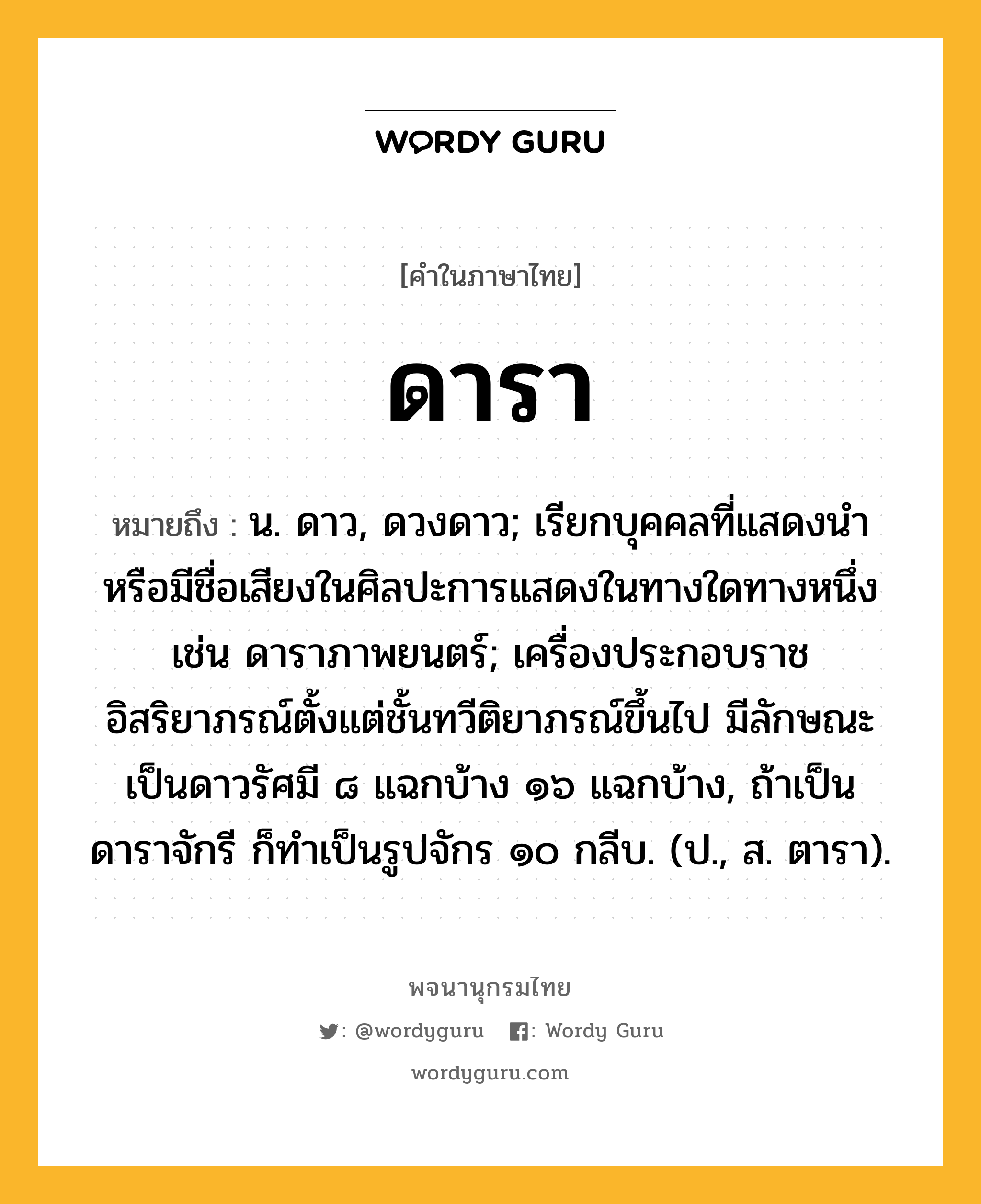 ดารา หมายถึงอะไร?, คำในภาษาไทย ดารา หมายถึง น. ดาว, ดวงดาว; เรียกบุคคลที่แสดงนําหรือมีชื่อเสียงในศิลปะการแสดงในทางใดทางหนึ่ง เช่น ดาราภาพยนตร์; เครื่องประกอบราชอิสริยาภรณ์ตั้งแต่ชั้นทวีติยาภรณ์ขึ้นไป มีลักษณะเป็นดาวรัศมี ๘ แฉกบ้าง ๑๖ แฉกบ้าง, ถ้าเป็นดาราจักรี ก็ทําเป็นรูปจักร ๑๐ กลีบ. (ป., ส. ตารา).